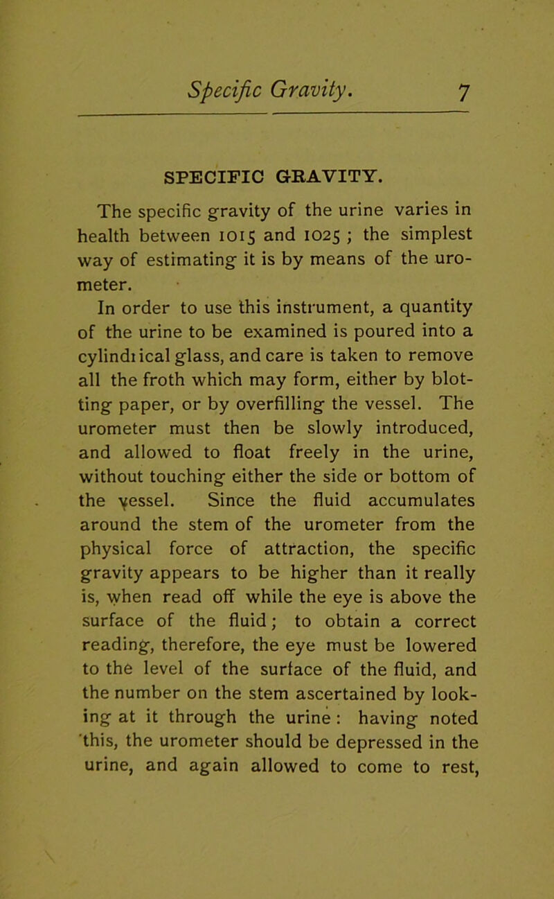 SPECIFIC GRAVITY. The specific gravity of the urine varies in health between 1015 and 1025 ; the simplest way of estimating it is by means of the uro- meter. In order to use this instrument, a quantity of the urine to be examined is poured into a cylindiical glass, and care is taken to remove all the froth which may form, either by blot- ting paper, or by overfilling the vessel. The urometer must then be slowly introduced, and allowed to float freely in the urine, without touching either the side or bottom of the yessel. Since the fluid accumulates around the stem of the urometer from the physical force of attraction, the specific gravity appears to be higher than it really is, when read off while the eye is above the surface of the fluid; to obtain a correct reading, therefore, the eye must be lowered to the level of the surface of the fluid, and the number on the stem ascertained by look- ing at it through the urine : having noted ’this, the urometer should be depressed in the urine, and again allowed to come to rest.