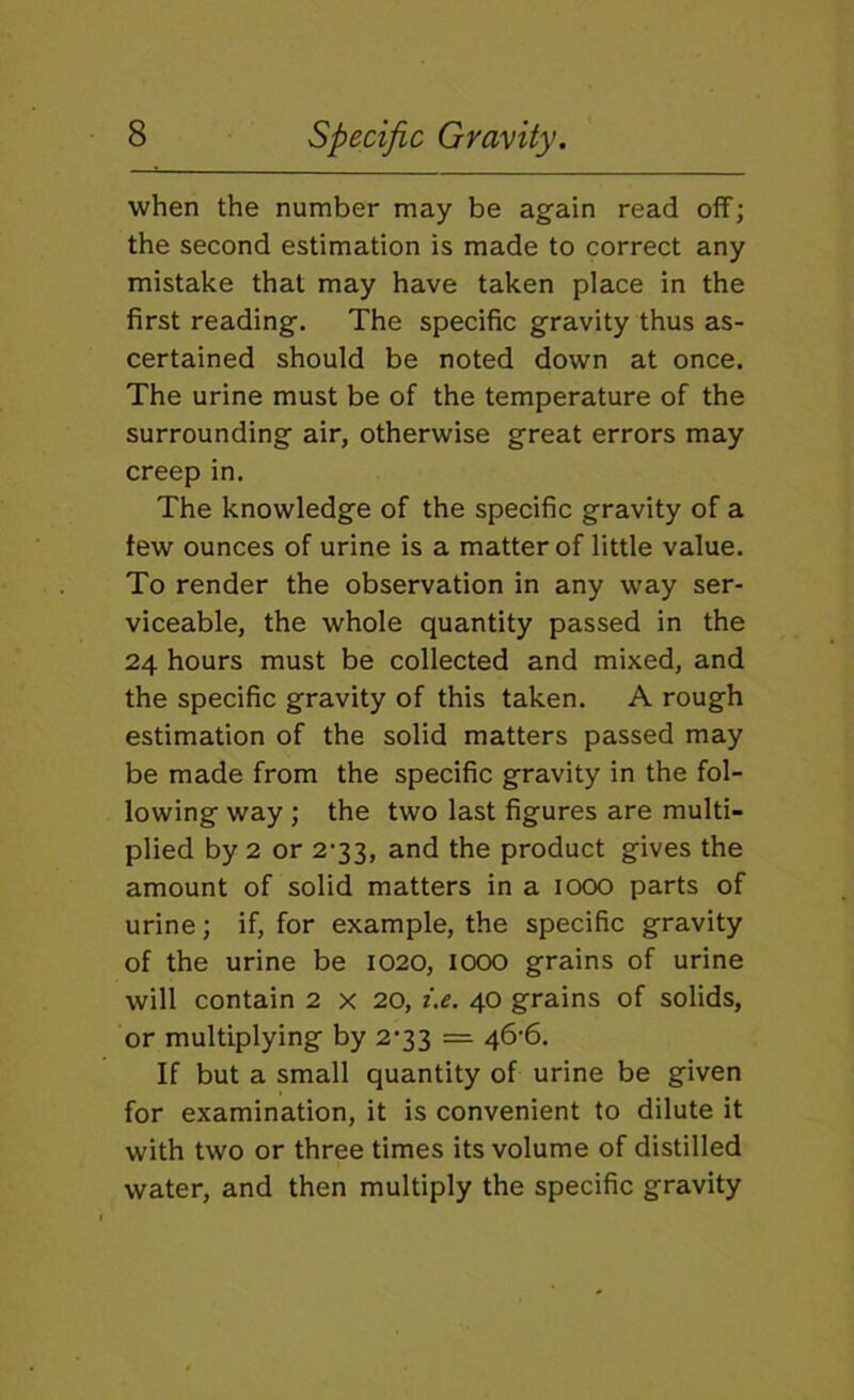 when the number may be again read off; the second estimation is made to correct any mistake that may have taken place in the first reading. The specific gravity thus as- certained should be noted down at once. The urine must be of the temperature of the surrounding air, otherwise great errors may creep in. The knowledge of the specific gravity of a tew ounces of urine is a matter of little value. To render the observation in any way ser- viceable, the whole quantity passed in the 24 hours must be collected and mixed, and the specific gravity of this taken. A rough estimation of the solid matters passed may be made from the specific gravity in the fol- lowing way ; the two last figures are multi- plied by 2 or 2'33, and the product gives the amount of solid matters in a icxx) parts of urine; if, for example, the specific gravity of the urine be 1020, 1000 grains of urine will contain 2 x 20, i.e. 40 grains of solids, or multiplying by 2’33 = 46'6, If but a small quantity of urine be given for examination, it is convenient to dilute it with two or three times its volume of distilled water, and then multiply the specific gravity