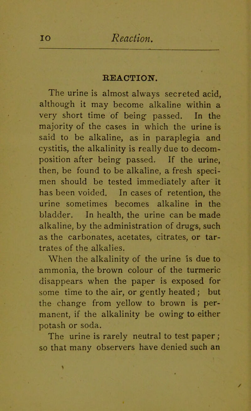 lO Reaction. REACTION. The urine is almost always secreted acid, although it may become alkaline within a very short time of being passed. In the majority of the cases in which the urine is said to be alkaline, as in paraplegia and cystitis, the alkalinity is really due to decom- position after being passed. If the urine, then, be found to be alkaline, a fresh speci- men should be tested immediately after it has been voided. In cases of retention, the urine sometimes becomes alkaline in the bladder. In health, the urine can be made alkaline, by the administration of drugs, such as the carbonates, acetates, citrates, or tar- trates of the alkalies. When the alkalinity of the urine is due to ammonia, the brown colour of the turmeric disappears when the paper is exposed for some time to the air, or gently heated ; but the change from yellow to brown is per- manent, if the alkalinity be owing to either potash or soda. The urine is rarely neutral to test paper; so that many observers have denied such an