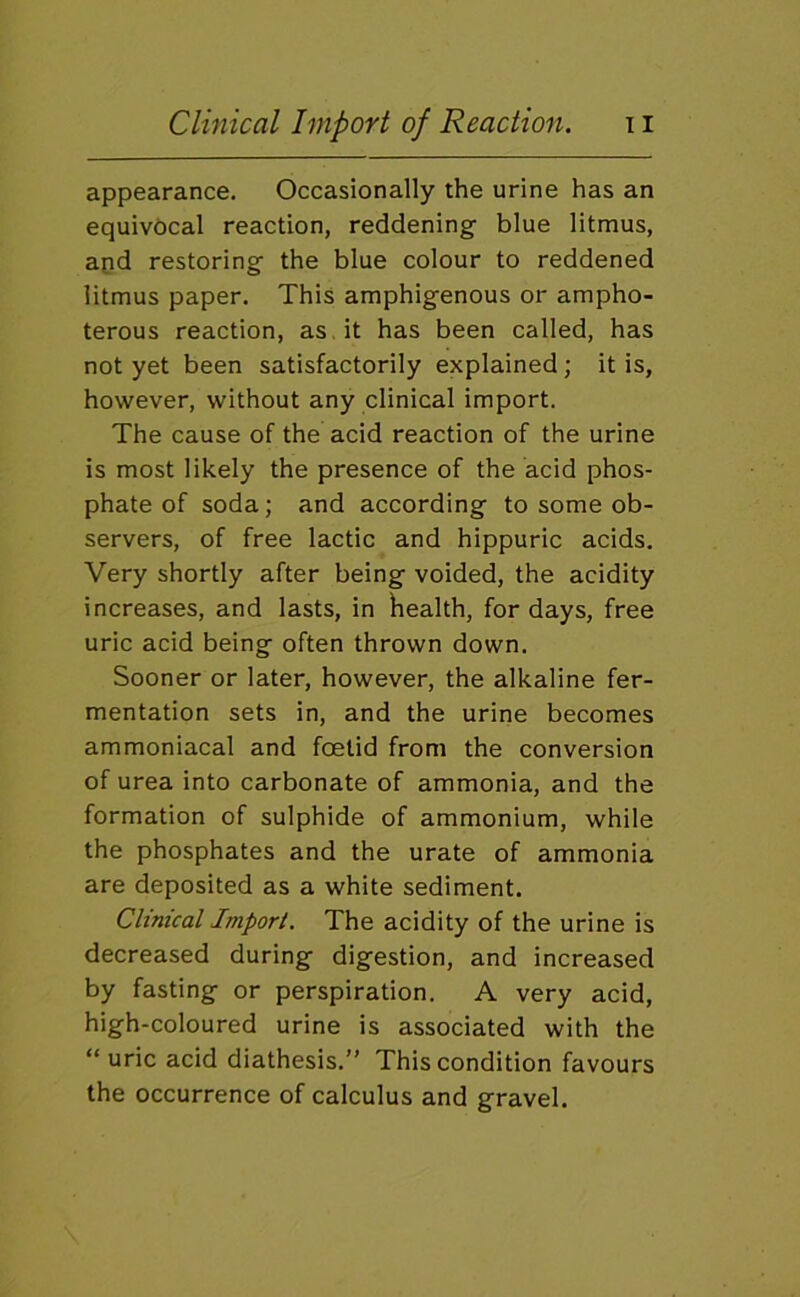 appearance. Occasionally the urine has an equivocal reaction, reddening blue litmus, apd restoring the blue colour to reddened litmus paper. This amphigenous or ampho- terous reaction, as.it has been called, has not yet been satisfactorily explained; it is, however, without any clinical import. The cause of the acid reaction of the urine is most likely the presence of the acid phos- phate of soda; and according to some ob- servers, of free lactic and hippuric acids. Very shortly after being voided, the acidity increases, and lasts, in health, for days, free uric acid being often thrown down. Sooner or later, however, the alkaline fer- mentation sets in, and the urine becomes ammoniacal and foetid from the conversion of urea into carbonate of ammonia, and the formation of sulphide of ammonium, while the phosphates and the urate of ammonia are deposited as a white sediment. Clinical Import. The acidity of the urine is decreased during digestion, and increased by fasting or perspiration. A very acid, high-coloured urine is associated with the “uric acid diathesis.’’ This condition favours the occurrence of calculus and gravel.