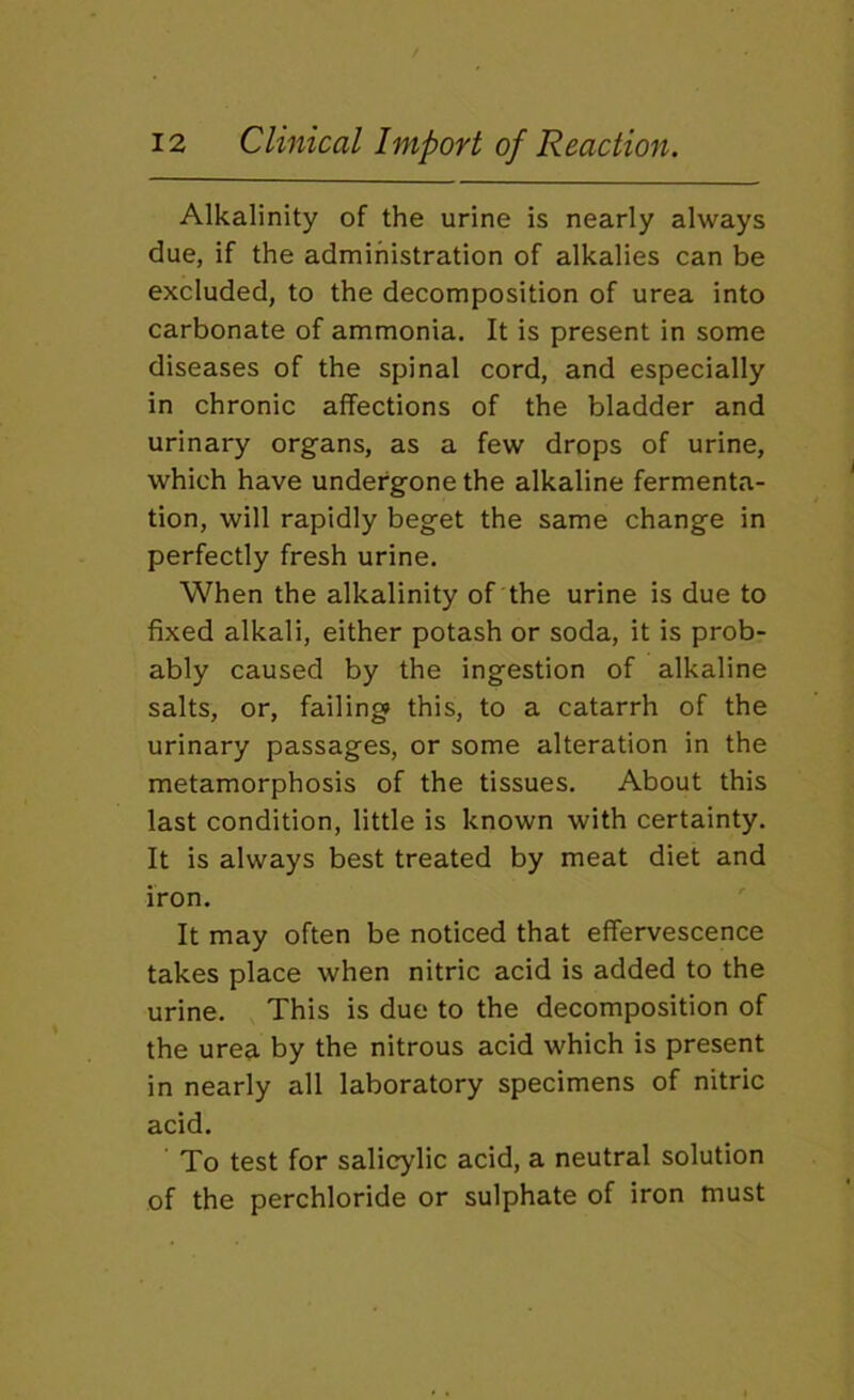 Alkalinity of the urine is nearly always due, if the administration of alkalies can be excluded, to the decomposition of urea into carbonate of ammonia. It is present in some diseases of the spinal cord, and especially in chronic affections of the bladder and urinary organs, as a few drops of urine, which have undergone the alkaline fermenta- tion, will rapidly beget the same change in perfectly fresh urine. When the alkalinity of the urine is due to fixed alkali, either potash or soda, it is prob- ably caused by the ingestion of alkaline salts, or, failing this, to a catarrh of the urinary passages, or some alteration in the metamorphosis of the tissues. About this last condition, little is known with certainty. It is always best treated by meat diet and iron. It may often be noticed that effervescence takes place when nitric acid is added to the urine. This is due to the decomposition of the urea by the nitrous acid which is present in nearly all laboratory specimens of nitric acid. To test for salicylic acid, a neutral solution of the perchloride or sulphate of iron must