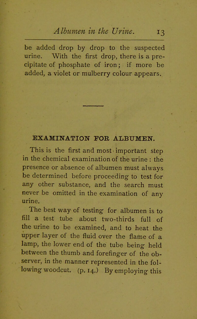 be added drop by drop to the suspected urine. With the first drop, there is a pre- cipitate of phosphate of iron; if more be added, a violet or mulberry colour appears. EXAMINATION FOR ALBUMEN. This is the first and most > important step in the chemical examination of the urine : the presence or absence of albumen must always be determined before proceeding to test for any other substance, and the search must never be omitted in the examination of any urine. The best way of testing- for albumen is to fill a test tube about two-thirds full of the urine to be examined, and to heat the upper layer of the fluid over the flame of a lamp, the lower end of the tube being- held between the thumb and forefinger of the ob- , server, in the manner represented in the fol- lowing woodcut. (p. 14.) By employing this
