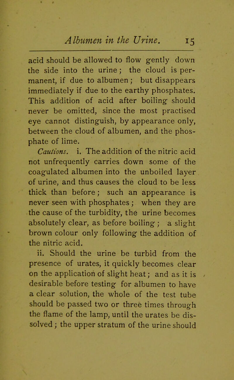 acid should be allowed to flow gfently down the side into the urine; the cloud is per- manent, if due to albumen ; but disappears immediately if due to the earthy phosphates. This addition of acid after boilingf should never be omitted, since the most practised eye cannot distinguish, by appearance only, between the cloud of albumen, and the phos- phate of lime. Cautions, i. The addition of the nitric acid not unfrequently carries down some of the coagulated albumen into the unboiled layer of urine, and thus causes the cloud to be less thick than before; such an appearance is never seen with phosphates ; when they are the cause of the turbidity, the urine becomes absolutely clear, as before boiling ; a slight brown colour only following the addition of the nitric acid. ii. Should the urine be turbid from the presence of urates, it quickly becomes clear on the application of slight heat; and as it is desirable before testing for albumen to have a clear solution, the whole of the test tube should be passed two or three times through the flame of the lamp, until the urates be dis- solved ; the upper stratum of the urine should