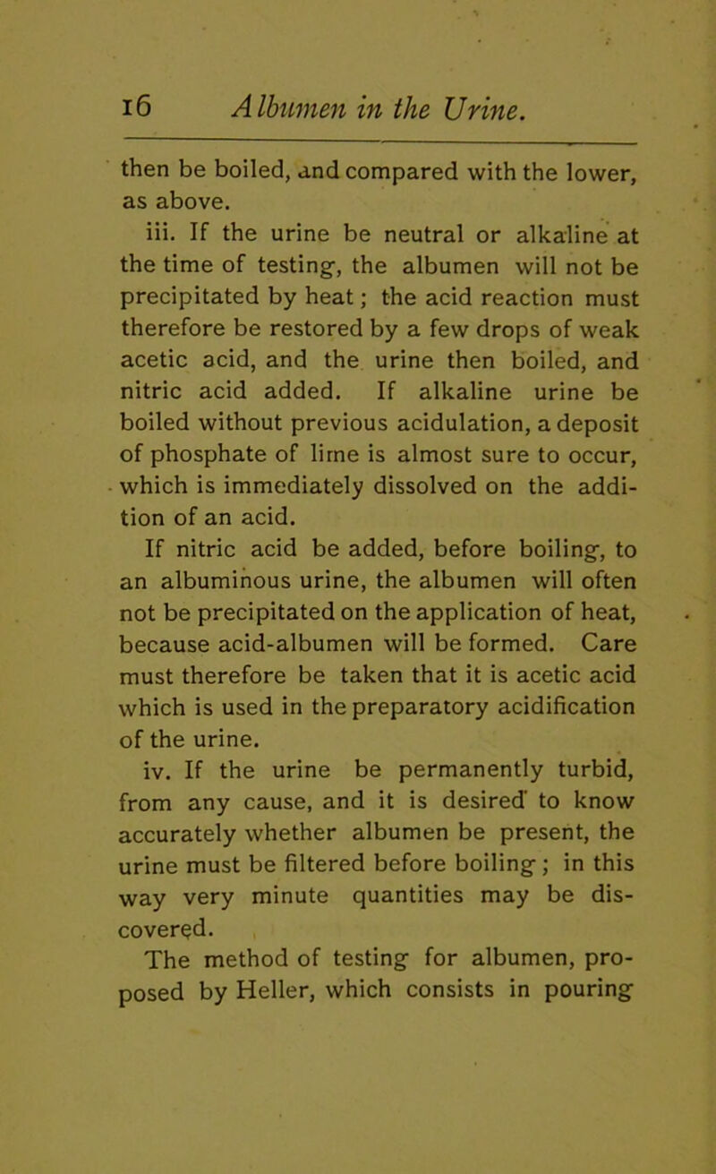 then be boiled, and compared with the lower, as above. iii. If the urine be neutral or alkaline at the time of testing-, the albumen will not be precipitated by heat; the acid reaction must therefore be restored by a few drops of weak acetic acid, and the urine then boiled, and nitric acid added. If alkaline urine be boiled without previous acidulation, a deposit of phosphate of lime is almost sure to occur, which is immediately dissolved on the addi- tion of an acid. If nitric acid be added, before boiling-, to an albuminous urine, the albumen will often not be precipitated on the application of heat, because acid-albumen will be formed. Care must therefore be taken that it is acetic acid which is used in the preparatory acidification of the urine. iv. If the urine be permanently turbid, from any cause, and it is desired’ to know accurately whether albumen be present, the urine must be filtered before boiling; in this way very minute quantities may be dis- covered. The method of testing for albumen, pro- posed by Heller, which consists in pouring