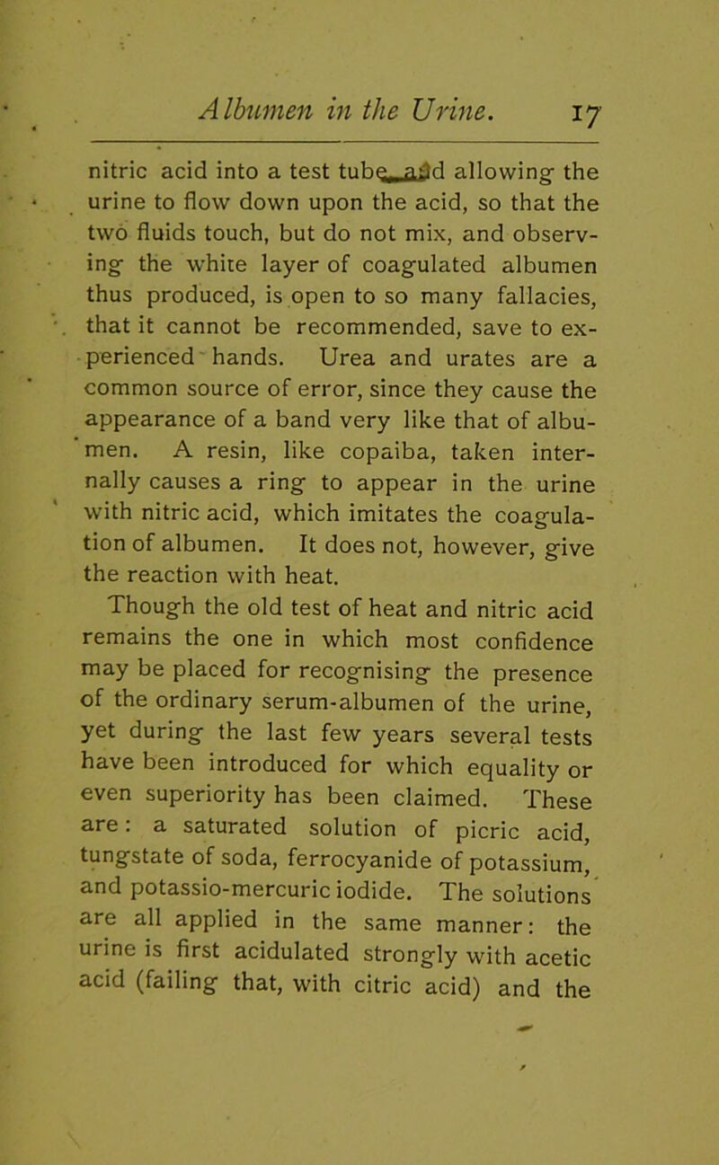 nitric acid into a test tuhe^ add allowing- the urine to flow down upon the acid, so that the two fluids touch, but do not mix, and observ- ing the white layer of coagulated albumen thus produced, is open to so many fallacies, that it cannot be recommended, save to ex- perienced'hands. Urea and urates are a common source of error, since they cause the appearance of a band very like that of albu- men. A resin, like copaiba, taken inter- nally causes a ring to appear in the urine with nitric acid, which imitates the coagula- tion of albumen. It does not, however, give the reaction with heat. Though the old test of heat and nitric acid remains the one in which most confidence may be placed for recognising the presence of the ordinary serum-albumen of the urine, yet during the last few years several tests have been introduced for which equality or even superiority has been claimed. These are: a saturated solution of picric acid, tungstate of soda, ferrocyanide of potassium, and potassio-mercuric iodide. The solutions are all applied in the same manner: the urine is first acidulated strongly with acetic acid (failing that, with citric acid) and the