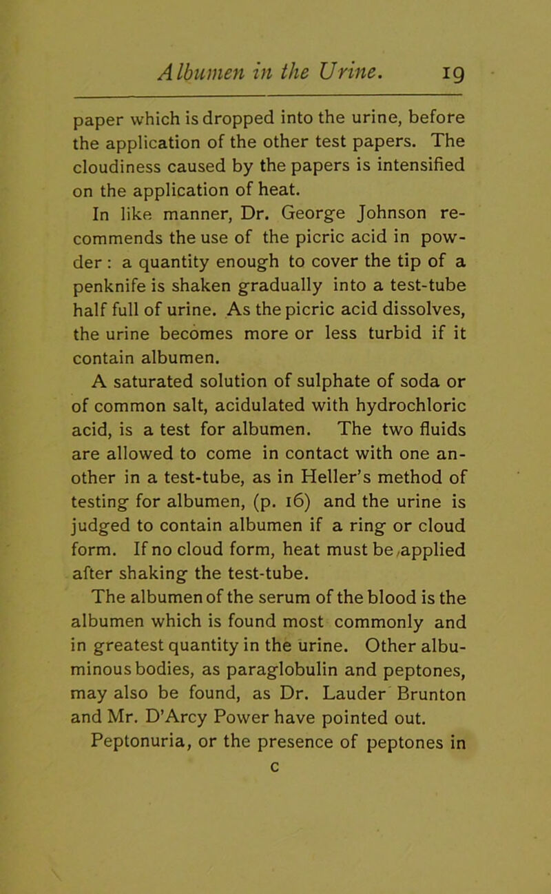 paper which is dropped into the urine, before the application of the other test papers. The cloudiness caused by the papers is intensified on the application of heat. In like manner, Dr. George Johnson re- commends the use of the picric acid in pow- der : a quantity enough to cover the tip of a penknife is shaken gradually into a test-tube half full of urine. As the picric acid dissolves, the urine becomes more or less turbid if it contain albumen. A saturated solution of sulphate of soda or of common salt, acidulated with hydrochloric acid, is a test for albumen. The two fluids are allowed to come in contact with one an- other in a test-tube, as in Heller’s method of testing for albumen, (p. 16) and the urine is judged to contain albumen if a ring or cloud form. If no cloud form, heat must be,applied after shaking the test-tube. The albumen of the serum of the blood is the albumen which is found most commonly and in greatest quantity in the urine. Other albu- minous bodies, as paraglobulin and peptones, may also be found, as Dr. Lauder Brunton and Mr. D’Arcy Power have pointed out. Peptonuria, or the presence of peptones in c