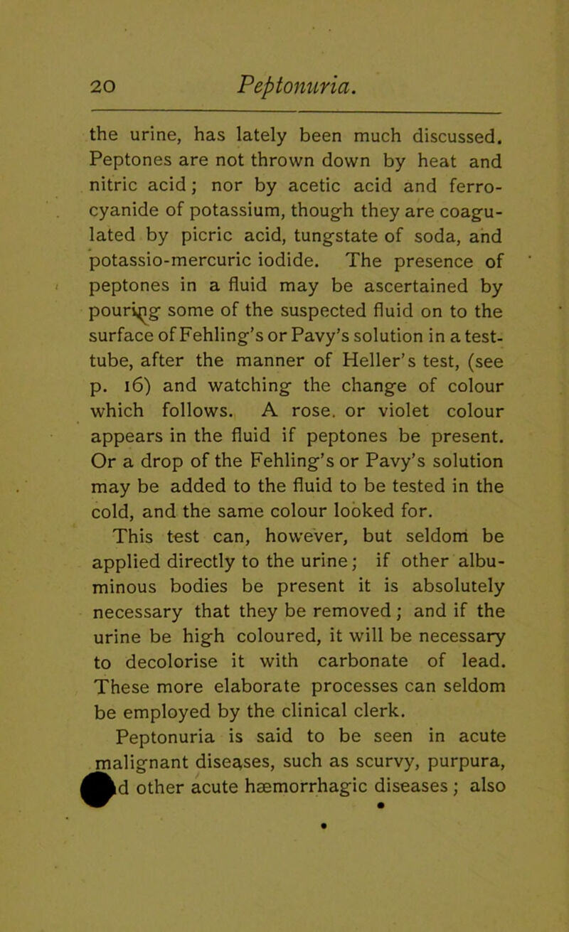 the urine, has lately been much discussed. Peptones are not thrown down by heat and nitric acid; nor by acetic acid and ferro- cyanide of potassium, though they are coagu- lated by picric acid, tungstate of soda, and potassio-mercuric iodide. The presence of peptones in a fluid may be ascertained by pouring some of the suspected fluid on to the surface of Fehling’s or Pavy’s solution in a test- tube, after the manner of Heller’s test, (see p. 16) and watching the change of colour which follows. A rose, or violet colour appears in the fluid if peptones be present. Or a drop of the Fehling’s or Pavy’s solution may be added to the fluid to be tested in the cold, and the same colour looked for. This test can, however, but seldonl be applied directly to the urine; if other albu- minous bodies be present it is absolutely necessary that they be removed ; and if the urine be high coloured, it will be necessary to decolorise it with carbonate of lead. These more elaborate processes can seldom be employed by the clinical clerk. Peptonuria is said to be seen in acute jnalignant disee^ses, such as scurvy, purpura, kd other acute haemorrhagic diseases ; also
