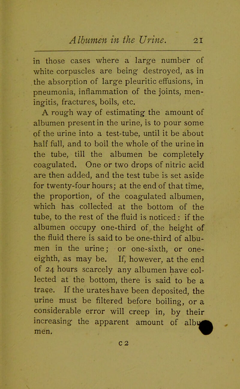 in those cases where a large number of white corpuscles are being destroyed, as in the absorption of large pleuritic effusions, in pneumonia, inflammation of the joints, men- ingitis, fractures, boils, etc. A rough way of estimating the amount of albumen present in the urine, is to pour some of the urine into a test-tube, until it be about half full, and to boil the whole of the urine in the tube, till the albumen be completely coagulated. One or two drops of nitric acid are then added, and the test tube is set aside for twenty-four hours; at the end of that time, the proportion, of the coagulated albumen, which has collecled at the bottom of the tube, to the rest of the fluid is noticed : if the albumen occupy one-third of the height of the fluid there is said to be one-third of albu- men in the urine; or one-sixth, or one- eighth, as may be. If, however, at the end of 24 hours scarcely any albumen have col- lected at the bottom, there is said to be a tra(fe. If the urates have been deposited, the urine must be Altered before boiling, or a considerable error will creep in, by their increasing the apparent amount of albi^ men. ^