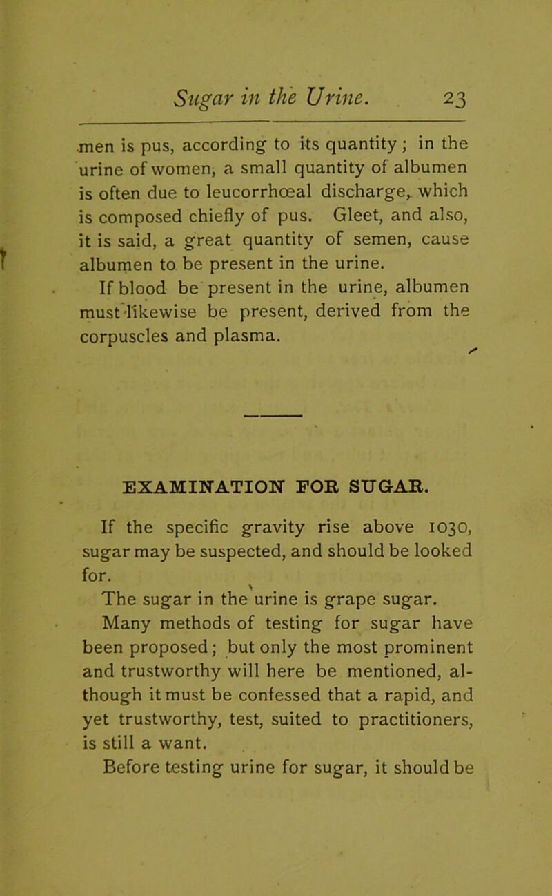 •men is pus, according to its quantity ; in the urine of women, a small quantity of albumen is often due to leucorrhoeal discharge, which is composed chiefly of pus. Gleet, and also, it is said, a great quantity of semen, cause albumen to be present in the urine. If blood be present in the urine, albumen must'likewise be present, derived from the corpuscles and plasma. EXAMINATION FOR SUGAR. If the specific gravity rise above 1030, sugar may be suspected, and should be looked for. ^ The sugar in the urine is grape sugar. Many methods of testing for sugar have been proposed; but only the most prominent and trustworthy will here be mentioned, al- though it must be confessed that a rapid, and yet trustworthy, test, suited to practitioners, is still a want. Before testing urine for sugar, it should be