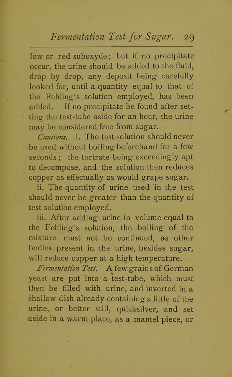 lower red suboxyde; but if no precipitate occur, the urine should be added to the fluid, drop by drop, any deposit being carefully looked for, until a quantity equal to that of the Fehling’s solution employed, has been added. If no precipitate be found after set- ting the test-tube aside for an hour, the urine may be considered free from sugar. Cautions, i. The test solution should never be used without boiling beforehand for a few seconds; the tartrate being exceedingly apt to decompose, and the solution then reduces copper as effectually as would grape sugar. ii. The quantity of urine used in the test should never be greater than the quantity of test solution employed. iii. After adding urine in volume equal to the Fehling’s solution, the boiling of the mixture must not be continued, as other bodies, present in the urine, besides sugar, will reduce copper at a high temperature. Fermentation Test. A few grains of German yeast are put into a test-tube, which must then be filled with urine, and inverted in a shallow dish already containing a little of the urine, or better still, quicksilver, and set aside in a warm place, as a mantel piece, or