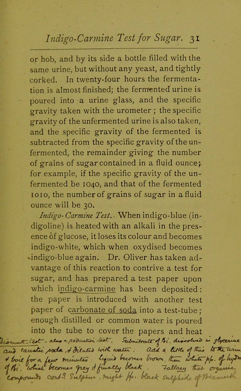 or hob, and by its side a bottle filled with the same urine, but without any yeast, and tightly corked. In twenty-four hours the fermenta- tion is almost finished; the ferm'ented urine is poured into a urine glass, and the specific gravity taken with the urometer; the specific gravity of the unfermented urine is also taken, and the specific gravity of the fermented is subtracted from the specific gravity of the un- fermented, the remainder giving the number of grains of sugar contained in a fluid ounce; for example, if the specific gravity of the un- fermented be 1040, and that of the fermented loio, the number of grains of sugar in a fluid ounce will be 30. Indigo- Carmine Test. ■ When indigo-blue (in- digoline) is heated with an alkali in the pres- ence of glucose, it loses its colour and becomes indigo-white, which when oxydised becomes ^indigo-blue again. Dr. Oliver has taken ad- vantage of this reaction to contrive a test for sugar, and has prepared a test paper upon which indigo-carmine has been deposited: the paper is introduced with another test paper of carbonate of soda into a test-tube; enough distilled or common water is poured into the tube to cover the papers and heat CLxd U/UC. . Q.dLet €ufet_ ^ ^ ^ iroU Uvr yyvMJXS hrntrn ^ /CZZ i,/eIjErf)!,. (flu^