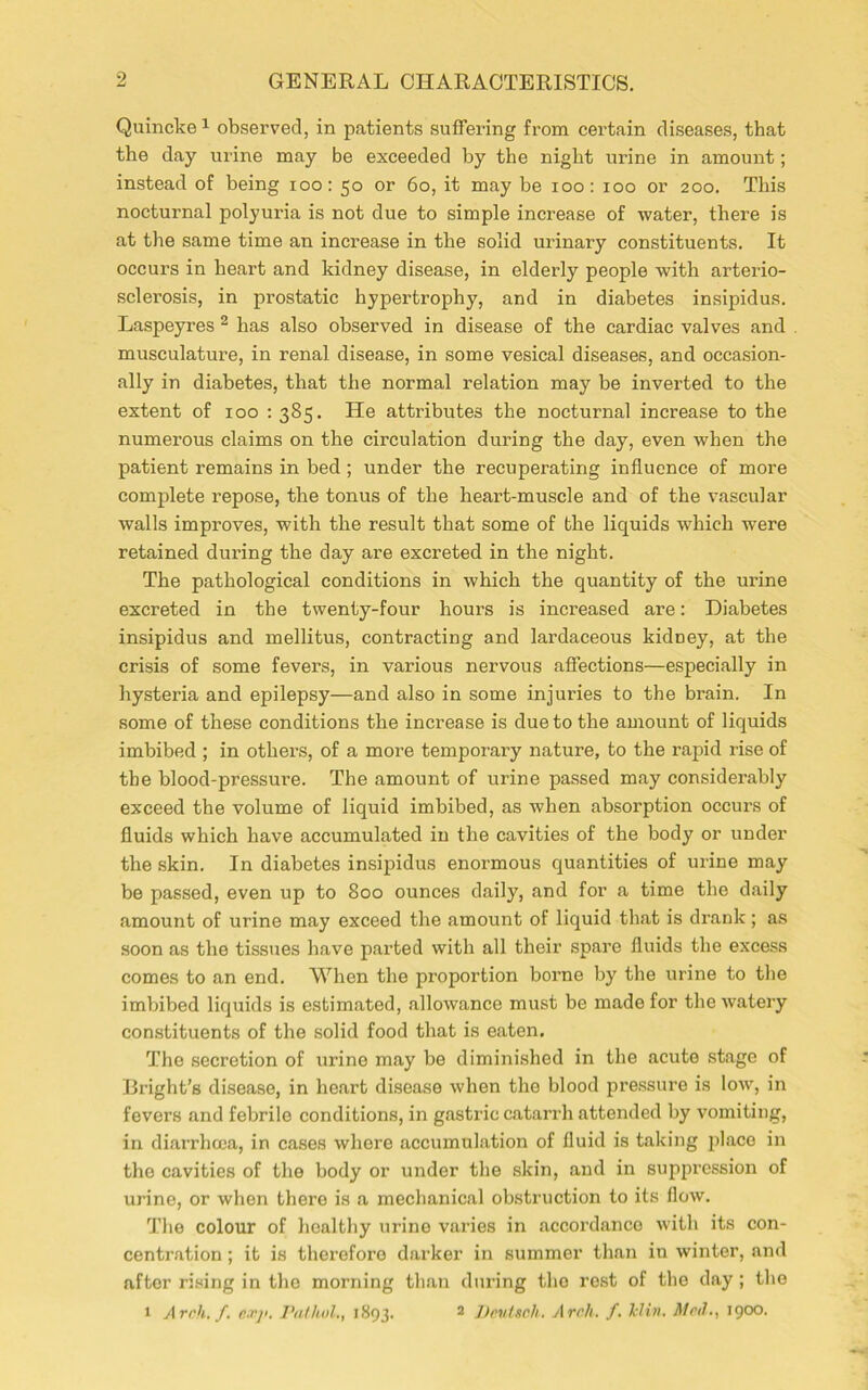 Quincke1 observed, in patients suffering from certain diseases, that the day urine may be exceeded by the night urine in amount; instead of being ioo: 50 or 60, it may be 100: 100 or 200. This nocturnal polyuria is not due to simple increase of water, there is at the same time an increase in the solid urinary constituents. It occurs in heart and kidney disease, in elderly people with arterio- sclerosis, in prostatic hypertrophy, and in diabetes insipidus. Laspeyres 2 has also observed in disease of the cardiac valves and musculature, in renal disease, in some vesical diseases, and occasion- ally in diabetes, that the normal relation may be inverted to the extent of 100 : 385. He attributes the nocturnal increase to the numerous claims on the circulation during the day, even when the patient remains in bed ; under the recuperating influence of more complete repose, the tonus of the heart-muscle and of the vascular walls improves, with the result that some of the liquids which were retained during the day are excreted in the night. The pathological conditions in which the quantity of the urine excreted in the twenty-four hours is increased are: Diabetes insipidus and mellitus, contracting and lardaceous kidney, at the crisis of some fevers, in various nervous affections—especially in hysteria and epilepsy—and also in some injuries to the brain. In some of these conditions the increase is due to the amount of liquids imbibed ; in others, of a more temporary nature, to the rapid rise of the blood-pressure. The amount of urine passed may considerably exceed the volume of liquid imbibed, as when absorption occurs of fluids which have accumulated in the cavities of the body or under the skin. In diabetes insipidus enormous quantities of urine may be passed, even up to 800 ounces daily, and for a time the daily amount of urine may exceed the amount of liquid that is drank; as soon as the tissues have parted with all their spare fluids the excess comes to an end. When the proportion borne by the urine to the imbibed liquids is estimated, allowance must be made for the watery constituents of the solid food that is eaten. The secretion of urine may be diminished in the acute stage of Bright’s disease, in heart disease when the blood pressure is low, in fevers and febrile conditions, in gastric catarrh attended by vomiting, in diarrhoea, in cases whore accumulation of fluid is taking place in the cavities of the body or under the skin, and in suppression of urine, or when there is a mechanical obstruction to its flow. The colour of healthy urine varies in accordance with its con- centration ; it is therefore darker in summer than in winter, and after rising in the morning than during the rest of the day; the 1 Arch. f. c.vji. Pathol., 1893. 2 Peutsch. Arch. f. Jclin. Med., 1900.