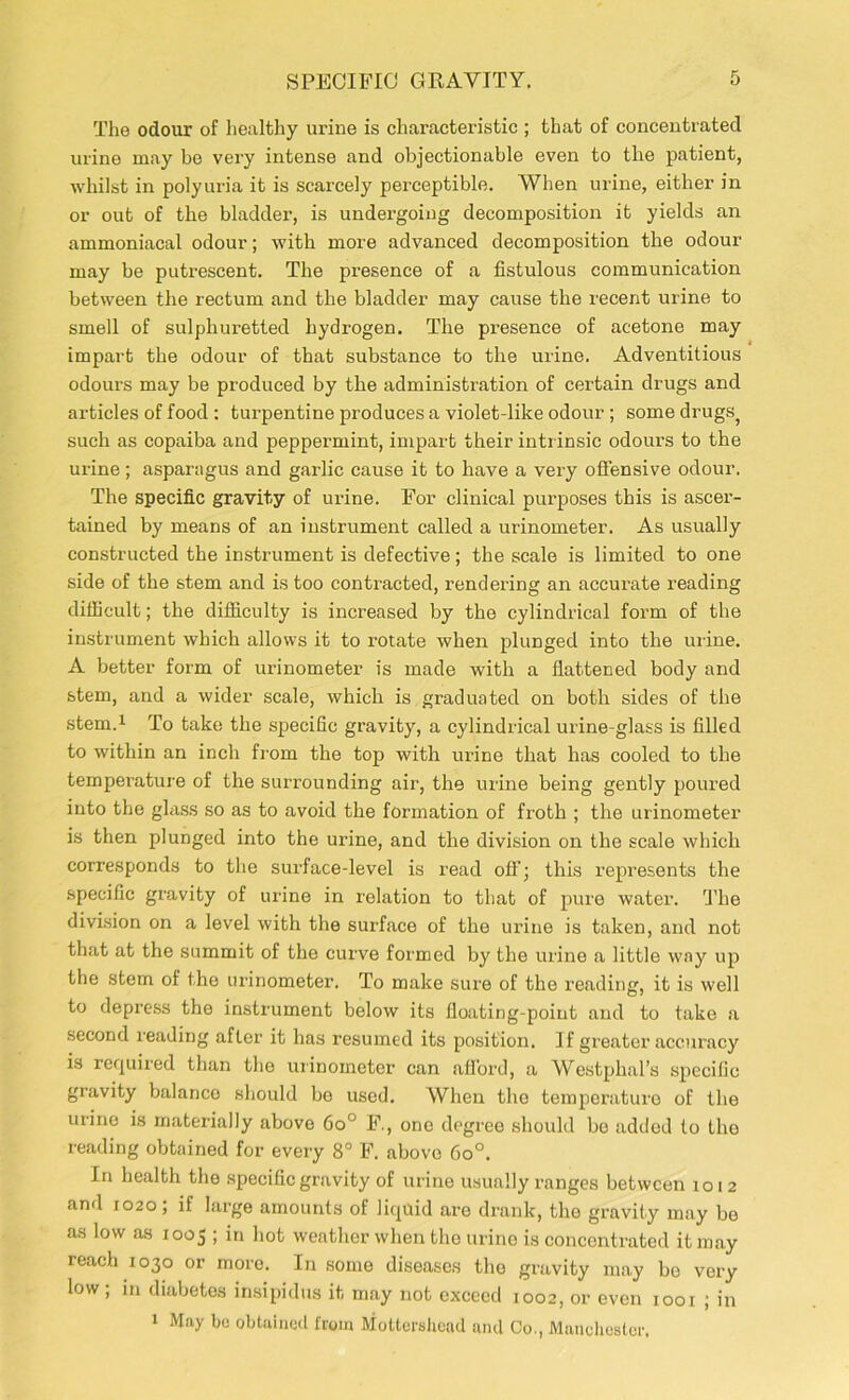 The odour of healthy urine is characteristic ; that of concentrated urine may be very intense and objectionable even to the patient, whilst in polyuria it is scarcely perceptible. When urine, either in or out of the bladder, is undergoing decomposition it yields an ammoniacal odour; with more advanced decomposition the odour may be putrescent. The presence of a fistulous communication between the rectum and the bladder may cause the recent urine to smell of sulphuretted hydrogen. The presence of acetone may impart the odour of that substance to the urine. Adventitious odours may be produced by the administration of certain drugs and articles of food : turpentine produces a violet-like odour ; some drugs? such as copaiba and peppermint, impart their intrinsic odours to the urine; asparagus and garlic cause it to have a very offensive odour. The specific gravity of urine. For clinical purposes this is ascer- tained by means of an instrument called a urinometer. As usually constructed the instrument is defective; the scale is limited to one side of the stem and is too contracted, rendering an accurate reading difficult; the difficulty is increased by the cylindrical form of the instrument which allows it to rotate when plunged into the urine. A better form of urinometer is made with a flattened body and stem, and a wider scale, which is graduated on both sides of the stem.1 To take the specific gravity, a cylindrical urine-glass is filled to within an inch from the top with urine that has cooled to the temperature of the surrounding air, the urine being gently poured into the glass so as to avoid the formation of froth ; the urinometer is then plunged into the urine, and the division on the scale which corresponds to the surface-level is read off; this represents the specific gravity of urine in relation to that of pure water. 'The division on a level with the surface of the urine is taken, and not that at the summit of the curve formed by the urine a little way up the stem of the urinometer. To make sure of the reading, it is well to depress the instrument below its floating-point and to take a second reading after it has resumed its position. If greater accuracy is required than the urinometer can afl’ord, a Westphal’s specific gravity balance should be used. When the temperature of the urine is materially above 6o° F., one degree should be added to the reading obtained for every 8° F. above 6o°. In health the specific gravity of urine usually ranges between 1012 and 1020 ; if large amounts of liquid are drank, the gravity may be as low as 1005 ; in hot weather when the urine is concentrated it may reach 1030 or more. In some diseases the gravity may be very low ; in diabetes insipidus it may not exceed 1002, or even 1001 ; in 1 May bo obtained from Mottershead and Co., Manchester.