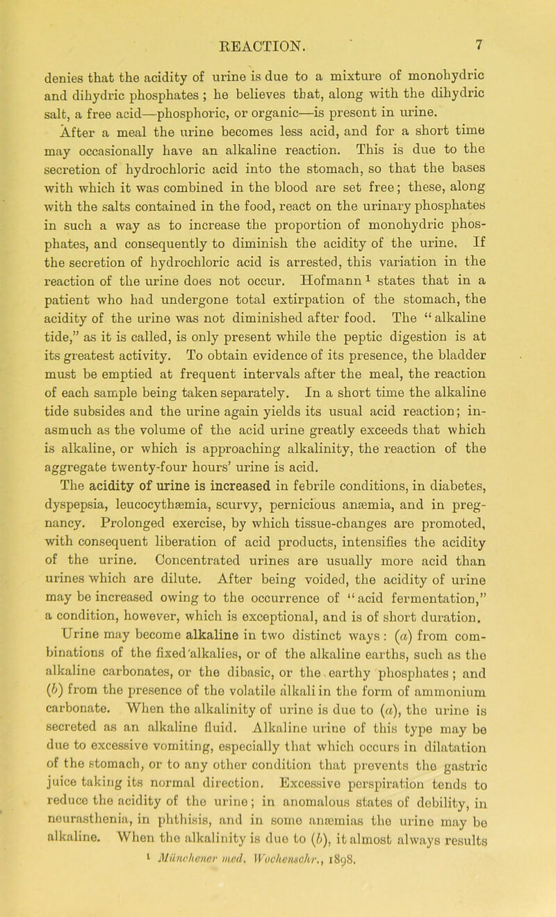 denies that the acidity of urine is due to a mixture of monohydric and dihydric phosphates ; he believes that, along with the dihydric salt, a free acid—phosphoric, or organic—is present in urine. After a meal the urine becomes less acid, and for a short time may occasionally have an alkaline reaction. This is due to the secretion of hydrochloric acid into the stomach, so that the bases with which it was combined in the blood are set free; these, along with the salts contained in the food, react on the urinary phosphates in such a way as to increase the proportion of monohydric phos- phates, and consequently to diminish the acidity of the urine. If the secretion of hydrochloric acid is arrested, this variation in the reaction of the urine does not occur. Hofmann 1 states that in a patient who had undergone total extirpation of the stomach, the acidity of the urine was not diminished after food. The “ alkaline tide,” as it is called, is only present while the peptic digestion is at its greatest activity. To obtain evidence of its presence, the bladder must be emptied at frequent intervals after the meal, the reaction of each sample being taken separately. In a short time the alkaline tide subsides and the urine again yields its usual acid reaction; in- asmuch as the volume of the acid urine greatly exceeds that which is alkaline, or which is approaching alkalinity, the reaction of the aggregate twenty-four hours’ urine is acid. The acidity of urine is increased in febrile conditions, in diabetes, dyspepsia, leucocythsemia, scurvy, pernicious anaemia, and in preg- nancy. Prolonged exercise, by which tissue-changes are promoted, with consequent liberation of acid products, intensifies the acidity of the urine. Concentrated urines are usually more acid than urines which are dilute. After being voided, the acidity of urine may be increased owing to the occurrence of “acid fermentation,” a condition, however, which is exceptional, and is of short duration. Urine may become alkaline in two distinct ways : (a) from com- binations of the fixed'alkalies, or of the alkaline earths, such as the alkaline carbonates, or the dibasic, or the earthy phosphates ; and (6) from the presence of the volatile alkali in the form of ammonium carbonate. When the alkalinity of urine is due to («), the urine is secreted as an alkaline fluid. Alkaline urine of this type may be due to excessive vomiting, especially that which occurs in dilatation of the stomach, or to any other condition that prevents the gastric juice taking its normal direction. Excessive perspiration tends to reduce the acidity of the urine; in anomalous states of debility, in neurasthenia, in phthisis, and in some anaemias the urine may be alkaline. When the alkalinity is due to (b), it almost always results 1 Miinrhoner mcd. Wuchcmchr., 1898.