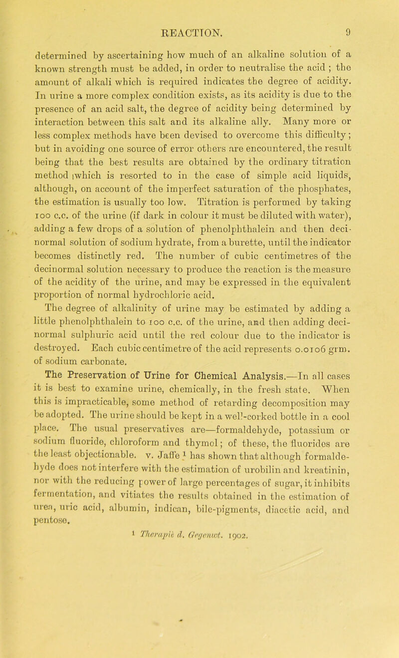 determined by ascertaining how much of an alkaline solution of a known strength must be added, in order to neutralise the acid ; the amount of alkali which is required indicates the degree of acidity. In urine a more complex condition exists, as its acidity is due to the presence of an acid salt, the degree of acidity being determined by interaction between this salt and its alkaline ally. Many more or less complex methods have been devised to overcome this difficulty; but in avoiding one source of error others are encountered, the result being that the best results are obtained by the ordinary titration method iwhich is resorted to in the case of simple acid liquids, although, on account of the imperfect saturation of the phosphates, the estimation is usually too low. Titration is performed by taking ioo c.c. of the urine (if dark in colour it must be diluted with water), adding a few drops of a solution of phenolphthalein and then deci- normal solution of sodium hydrate, from a burette, until the indicator becomes distinctly red. The number of cubic centimetres of the aecinormal solution necessary to produce the reaction is the measure of the acidity of the urine, and may be expressed in the equivalent proportion of normal hydrochloric acid. The degree of alkalinity of urine may be estimated by adding a little phenolphthalein to ioo c.c. of the urine, and then adding deci- normal sulphuric acid until the red colour due to the indicator is destroyed. Each cubic centimetre of the acid represents 0.0106 grm. of sodium carbonate. The Preservation of Urine for Chemical Analysis.—In all cases it is best to examine urine, chemically, in the fresh state. When this is impracticable, some method of retarding decomposition may be adopted. The urine should be kept in a well-corked bottle in a cool place. The usual preservatives arc—formaldehyde, potassium or sodium fluoride, chloroform and thymol; of these, the fluorides are the least objectionable, v. Jafle1 has shown that although formalde- hyde does not interfere with the estimation of urobilin and kreatinin, nor with the reducing power of large percentages of sugar, it inhibits fermentation, and vitiates the results obtained in the estimation of urea, uric acid, albumin, indican, bile-pigments, diacetic acid, and pentose. 1 The rap ic d. Gnjcnwt. 1902.