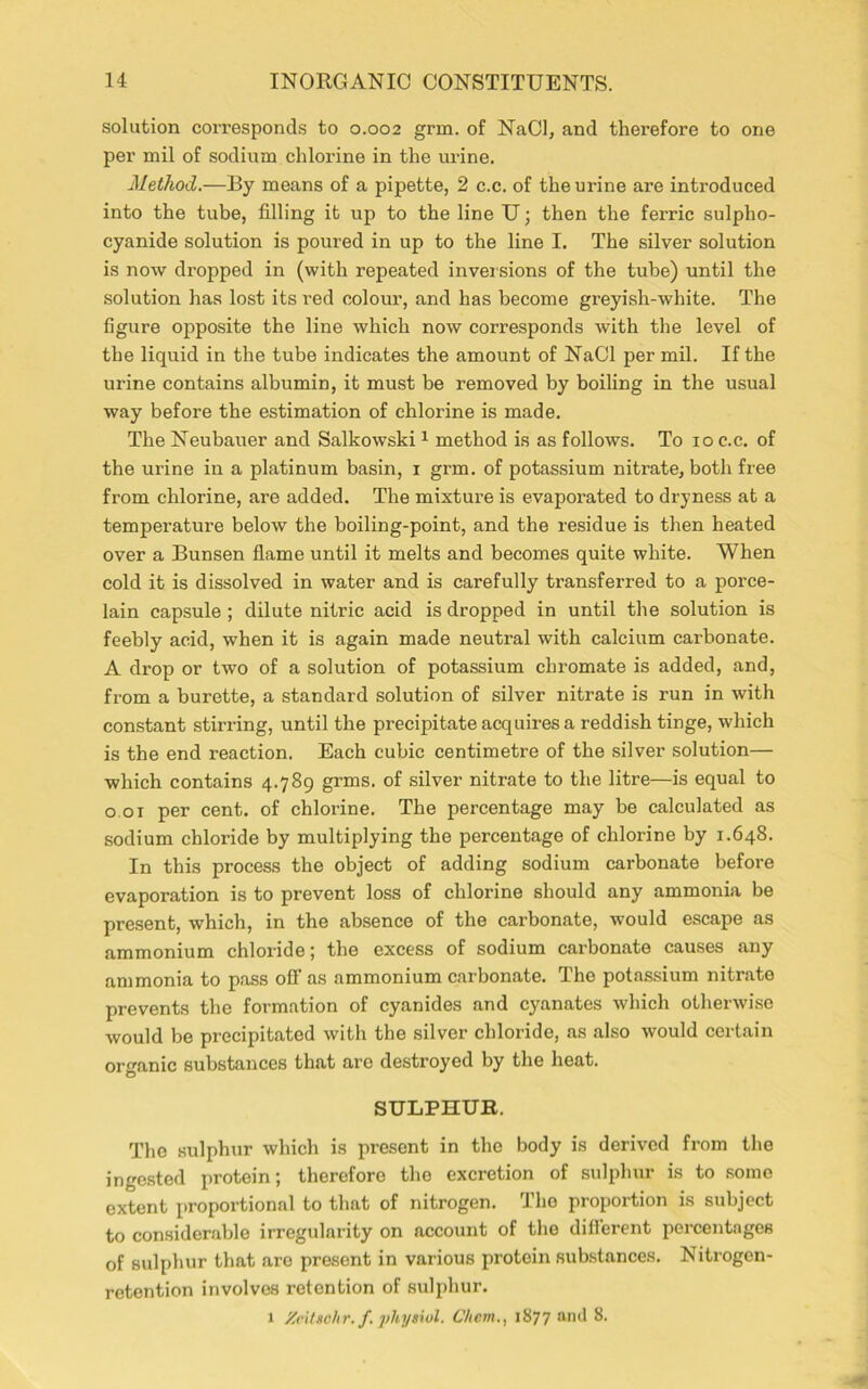solution corresponds to 0.002 grm. of NaCl, and therefore to one per mil of sodium chlorine in the urine. Method.—By means of a pipette, 2 c.c. of the urine are introduced into the tube, filling it up to the line U; then the ferric sulpho- cyanide solution is poured in up to the line I. The silver solution is now dropped in (with repeated inversions of the tube) until the solution has lost its red colour, and has become greyish-white. The figure opposite the line which now corresponds with the level of the liquid in the tube indicates the amount of NaCl per mil. If the urine contains albumin, it must be removed by boiling in the usual way before the estimation of chlorine is made. The Neubauer and Salkowski1 method is as follows. To 10 c.c. of the urine in a platinum basin, 1 grm. of potassium nitrate, both free from chlorine, are added. The mixture is evaporated to dryness at a temperature below the boiling-point, and the residue is then heated over a Bunsen flame until it melts and becomes quite white. When cold it is dissolved in water and is carefully transferred to a porce- lain capsule; dilute nitric acid is dropped in until the solution is feebly acid, when it is again made neutral with calcium carbonate. A drop or two of a solution of potassium chromate is added, and, from a burette, a standard solution of silver nitrate is run in with constant stirring, until the precipitate acquires a reddish tinge, which is the end reaction. Each cubic centimetre of the silver solution— which contains 4.789 grms. of silver nitrate to the litre—is equal to 0.01 per cent, of chlorine. The percentage may be calculated as sodium chloride by multiplying the percentage of chlorine by 1.648. In this process the object of adding sodium carbonate before evaporation is to prevent loss of chlorine should any ammonia be present, which, in the absence of the carbonate, would escape as ammonium chloride; the excess of sodium carbonate causes any ammonia to pass off as ammonium carbonate. The potassium nitrate prevents the formation of cyanides and cyanates which otherwise would be precipitated with the silver chloride, as also would certain organic substances that are destroyed by the heat. SULPHUR. The sulphur which is present in the body is derived from the ingested protein; therefore the excretion of sulphur is to some extent proportional to that of nitrogen. The proportion is subject to considerable irregularity on account of the diflerent percentages of sulphur that arc present in various protein substances. Nitrogen- retention involves retention of sulphur. 1 Xcitschr. f physiol. C/iem., 1877 and 8.