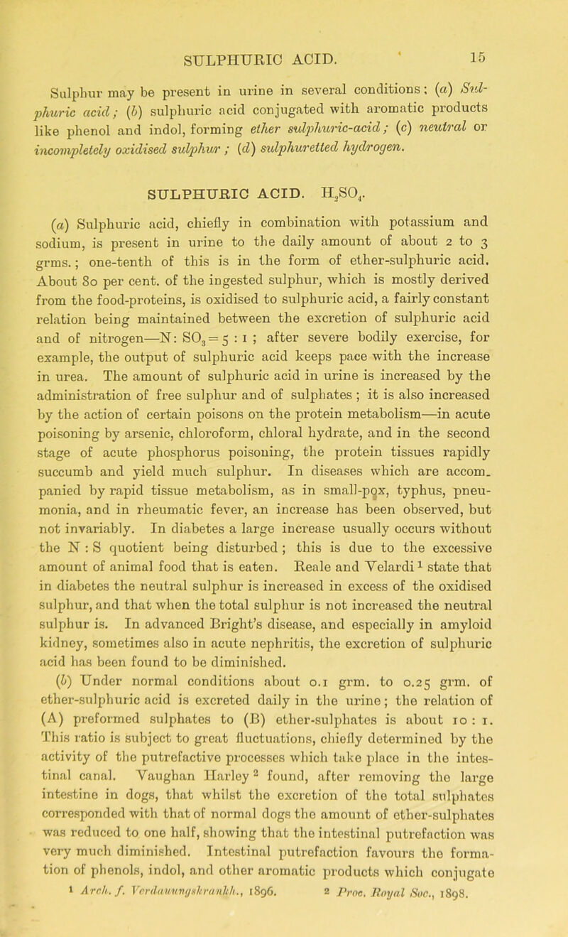 Sulphur may be present in urine in several conditions: (a) Sul- phuric acid; (h) sulphuric acid conjugated with aromatic products like phenol and indol, forming ether sulphuric-acid; (c) neutral or incompletely oxidised sulphur ; (d) sulphuretted hydrogen. SULPHURIC ACID. H3S04. (a) Sulphuric acid, chiefly in combination with potassium and sodium, is present in urine to the daily amount of about 2 to 3 grms.; one-tenth of this is in the form of ether-sulphuric acid. About 80 per cent, of the ingested sulphur, which is mostly derived from the food-proteins, is oxidised to sulphuric acid, a fairly constant relation being maintained between the excretion of sulphuric acid and of nitrogen—N: S03= 5 : 1 ; after severe bodily exercise, for example, the output of sulphuric acid keeps pace with the increase in urea. The amount of sulphuric acid in urine is increased by the administration of free sulphur and of sulphates ; it is also increased by the action of certain poisons on the protein metabolism—in acute poisoning by arsenic, chloroform, chloral hydrate, and in the second stage of acute phosphorus poisoning, the protein tissues rapidly succumb and yield much sulphur. In diseases which are accom. panied by rapid tissue metabolism, as in small-pox, typhus, pneu- monia, and in rheumatic fever, an increase has been observed, but not invariably. In diabetes a large increase usually occurs without the N : S quotient being disturbed ; this is due to the excessive amount of animal food that is eaten. Reale and Yelardi1 state that in diabetes the neutral sulphur is increased in excess of the oxidised sulphur, and that when the total sulphur is not increased the neutral sulphur is. In advanced Bright’s disease, and especially in amyloid kidney, sometimes also in acute nephritis, the excretion of sulphuric acid has been found to be diminished. (h) Under normal conditions about 0.1 grm. to 0.25 grm. of ether-sulphuric acid is excreted daily in the urine; the relation of (A) preformed sulphates to (B) ether-sulphates is about 10 : 1. This ratio is subject to great fluctuations, chiefly determined by the activity of the putrefactive processes which take place in the intes- tinal canal. Vaughan Harley2 found, after removing the large intestine in dogs, that whilst the excretion of the total sulphates corresponded with that of normal dogs tho amount of ether-sulphates was reduced to one half, showing that the intestinal putrefaction was very much diminished. Intestinal putrefaction favours tho forma- tion of phenols, indol, and other aromatic products which conjugate 1 Arch. f. Vcrdamingskranlth., 1896. 2 proe. Royal Soc., 1898.