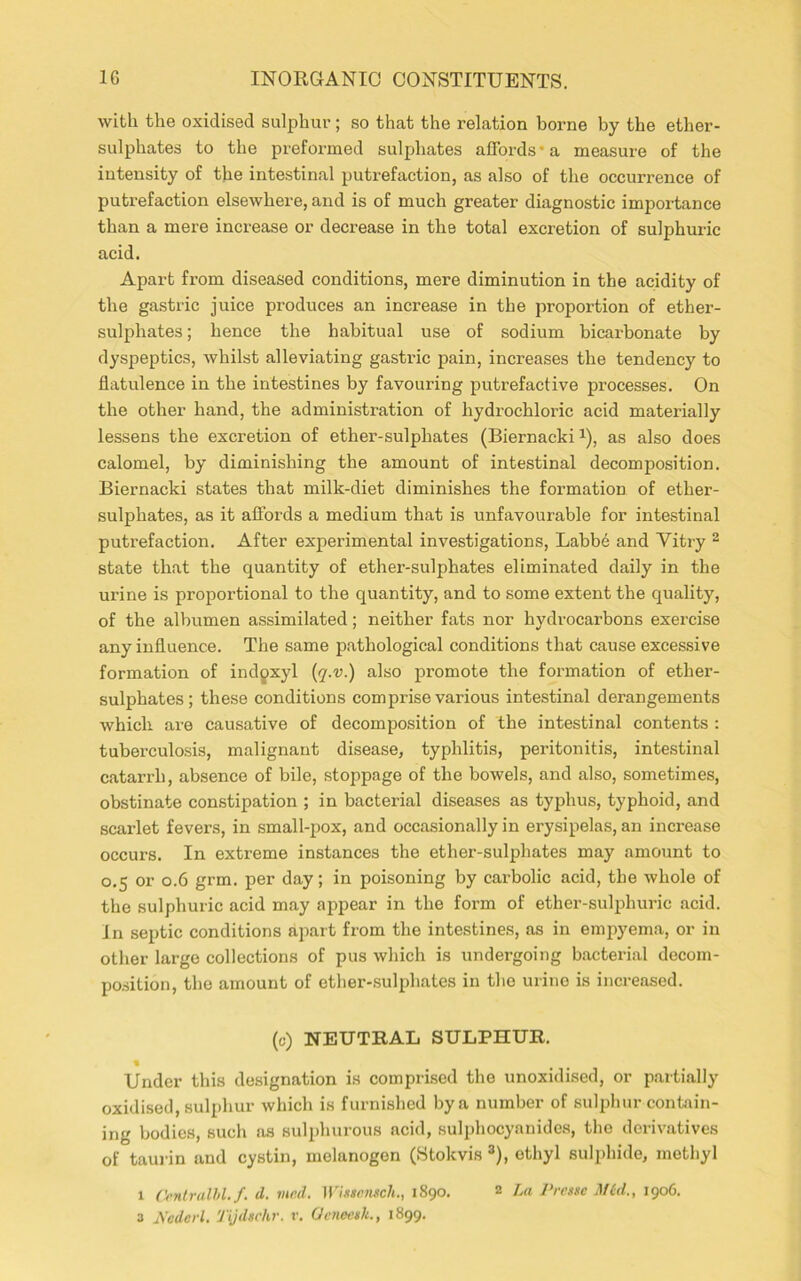 with the oxidised sulphur; so that the relation borne by the ether- sulphates to the preformed sulphates affords' a measure of the intensity of the intestinal putrefaction, as also of the occurrence of putrefaction elsewhere, and is of much greater diagnostic importance than a mere increase or decrease in the total excretion of sulphuric acid. Apart from diseased conditions, mere diminution in the acidity of the gastric juice produces an increase in the proportion of ether- sulphates; hence the habitual use of sodium bicarbonate by dyspeptics, whilst alleviating gastric pain, increases the tendency to flatulence in the intestines by favouring putrefactive processes. On the other hand, the administration of hydrochloric acid materially lessens the excretion of ether-sulphates (Biernacki x), as also does calomel, by diminishing the amount of intestinal decomposition. Biernacki states that milk-diet diminishes the formation of ether- sulphates, as it affords a medium that is unfavourable for intestinal putrefaction. After experimental investigations, Labbe and Yitry 2 state that the quantity of ether-sulphates eliminated daily in the urine is proportional to the quantity, and to some extent the quality, of the albumen assimilated; neither fats nor hydrocarbons exercise any influence. The same pathological conditions that cause excessive formation of indgxyl (q.v.) also promote the formation of ether- sulphates; these conditions comprise various intestinal derangements which are causative of decomposition of the intestinal contents : tuberculosis, malignant disease, typhlitis, peritonitis, intestinal catarrh, absence of bile, stoppage of the bowels, and also, sometimes, obstinate constipation ; in bacterial diseases as typhus, typhoid, and scarlet fevers, in small-pox, and occasionally in erysipelas, an increase occurs. In extreme instances the ether-sulphates may amount to 0.5 or 0.6 grm. per day; in poisoning by carbolic acid, the whole of the sulphuric acid may appear in the form of ether-sulphuric acid. In septic conditions apart from the intestines, as in empyema, or in other large collections of pus which is undergoing bacterial decom- position, the amount of ether-sulpliates in the urine is increased. (c) NEUTRAL SULPHUR. « Under this designation is comprised the unoxidised, or partially oxidised, sulphur which is furnished by a number of sulphur contain- ing bodies, such as sulphurous acid, sulphocyanides, the derivatives of taurin and cystin, melanogon (Stokvis 3), ethyl sulphide, methyl 1 Centralbl. f. d. vied. Wietemch., 1890. 2 La Presse M£d., 1906.