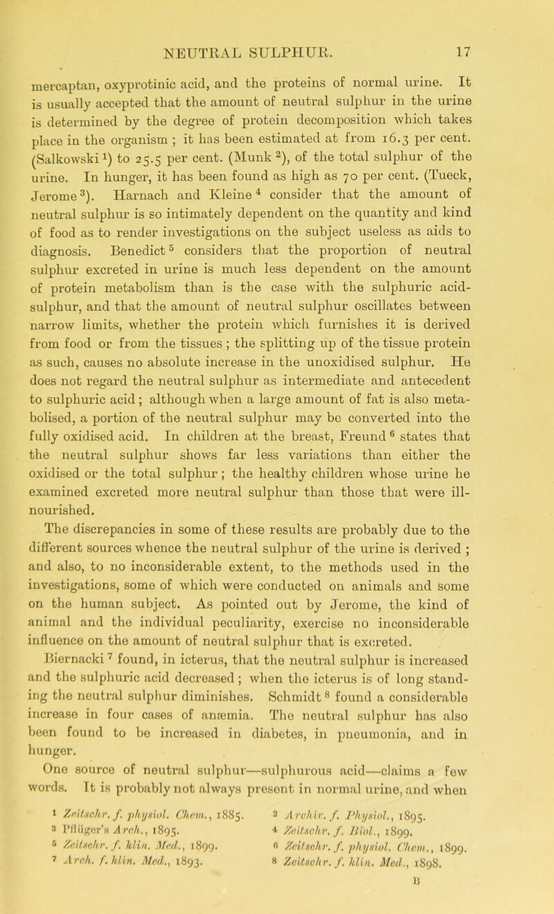 mercaptan, oxyprotinic acid, and the proteins of normal urine. It is usually accepted that the amount of neutral sulphur in the urine is determined by the degree of protein decomposition which takes place in the organism ; it has been estimated at from 16.3 per cent. (Salkowski1) to 25.5 per cent. (Munk 2), of the total sulphur of the urine. In hunger, it has been found as high as 70 per cent. (Tueck, Jerome3). Harnach and Kleine4 consider that the amount of neutral sulphur is so intimately dependent on the quantity and kind of food as to render investigations on the subject useless as aids to diagnosis. Benedict5 considers that the proportion of neutral sulphur excreted in urine is much less dependent on the amount of protein metabolism than is the case with the sulphuric acid- sulphur, and that the amount of neutral sulphur oscillates between nai’row limits, whether the protein which furnishes it is derived from food or from the tissues ; the splitting up of the tissue protein as such, causes no absolute increase in the unoxidised sulphur. He does not regard the neutral sulphur as intermediate and antecedent to sulphuric acid; although when a large amount of fat is also meta- bolised, a portion of the neutral sulphur may be converted into the fully oxidised acid. In children at the breast, Freund 6 states that the neutral sulphur shows far less variations than either the oxidised or the total sulphur; the healthy children whose urine he examined excreted more neutral sulphur than those that wei’e ill- nourished. The discrepancies in some of these results are probably due to the different sources whence the neutral sulphur of the urine is derived ; and also, to no inconsiderable extent, to the methods used in the investigations, some of which were conducted on animals and some on the human subject. As pointed out by Jerome, the kind of animal and the individual peculiarity, exercise no inconsiderable influence on the amount of neutral sulphur that is excreted. Biernacki7 found, in icterus, that the neutral sulphur is increased and the sulphuric acid decreased; when the icterus is of long stand- ing the neutral sulphur diminishes. Schmidt8 found a considerable increase in four cases of anaemia. The neutral sulphur has also been found to be increased in diabetes, in pneumonia, and in hunger. One source of neutral sulphur—sulphurous acid—claims a few words. It is probably not always present in normal urine, and when 1 Zeitsohr. f. physiol. Chcm., 1885. * Pfltiger’s Arch., 1895. 6 Zeitsohr. f. ldin. Mad., 1899. 7 Arch. f. hlin. Med., 1893. 2 Arvhiv.f. Physiol., 1895. 4 Zeitsohr. f. Biol., 1899. 0 Zeitsohr. f. physiol. Chcm., 1899. s Zeitsohr. f. hlin. Mod., 1898. n