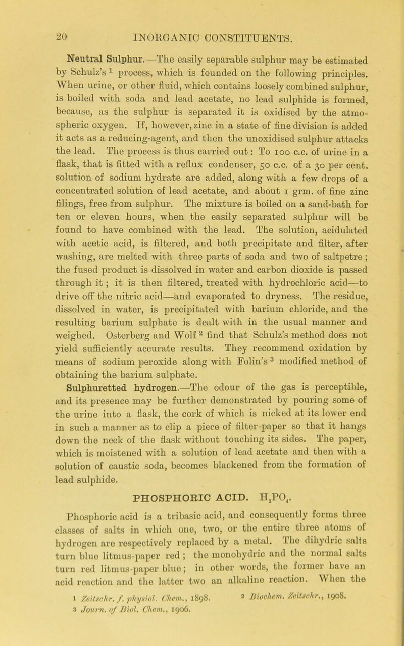 Neutral Sulphur.—The easily separable sulphur may be estimated by Schulz’s 1 process, which is founded on the following principles. When urine, or other fluid, which contains loosely combined sulphur, is boiled with soda and lead acetate, no lead sulphide is formed, because, as the sulphur is separated it is oxidised by the atmo- spheric oxygen. If, however, zinc in a state of fine division is added it acts as a reducing-agent, and then the unoxidised sulphur attacks the lead. The process is thus carried out: To ioo c.c. of urine in a flask, that is fitted with a reflux condenser, 50 c.c. of a 30 per cent, solution of sodium hydrate ai’e added, along with a few drops of a concentrated solution of lead acetate, and about 1 grm. of fine zinc filings, free from sulphur. The mixture is boiled on a sand-bath for ten or eleven hours, when the easily separated sulphur will be found to have combined with the lead. The solution, acidulated with acetic acid, is filtered, and both precipitate and filter, after washing, are melted with three parts of soda and two of saltpetre ; the fused product is dissolved in water and carbon dioxide is passed through it; it is then filtered, treated with hydrochloric acid—to drive off the nitric acid—and evaporated to dryness. The residue, dissolved in water, is precipitated with barium chloride, and the resulting barium sulphate is dealt with in the usual manner and weighed. Osterberg and Wolf 2 find that Schulz’s method does not yield sufficiently accurate results. They recommend oxidation by means of sodium peroxide along with Folin’s 3 modified method of obtaining the barium sulphate. Sulphuretted hydrogen.—The odour of the gas is perceptible, and its presence may be further demonstrated by pouring some of the urine into a flask, the cork of which is nicked at its lower end in such a manner as to clip a piece of filter-paper so that it hangs down the neck of the flask without touching its sides. The paper, which is moistened with a solution of lead acetate and then with a solution of caustic soda, becomes blackened from the formation of lead sulphide. PHOSPHORIC ACID. II3POr Phosphoric acid is a tribasic acid, and consequently forms three classes of salts in which one, two, or the entire three atoms of hydrogen are respectively replaced by a metal. Ihe dihydric sails turn blue litmus-paper red ; the monoliydric and the normal salts turn red litmus-paper blue; in other words, the former have an acid reaction and the latter two an alkaline reaction. When the 1 Zeitschr. f. physiol. Chcm., 1898. 2 JJiochcni. Zeitschr.y 1908. 3 Journ. of Biol. Chcm., 1906.