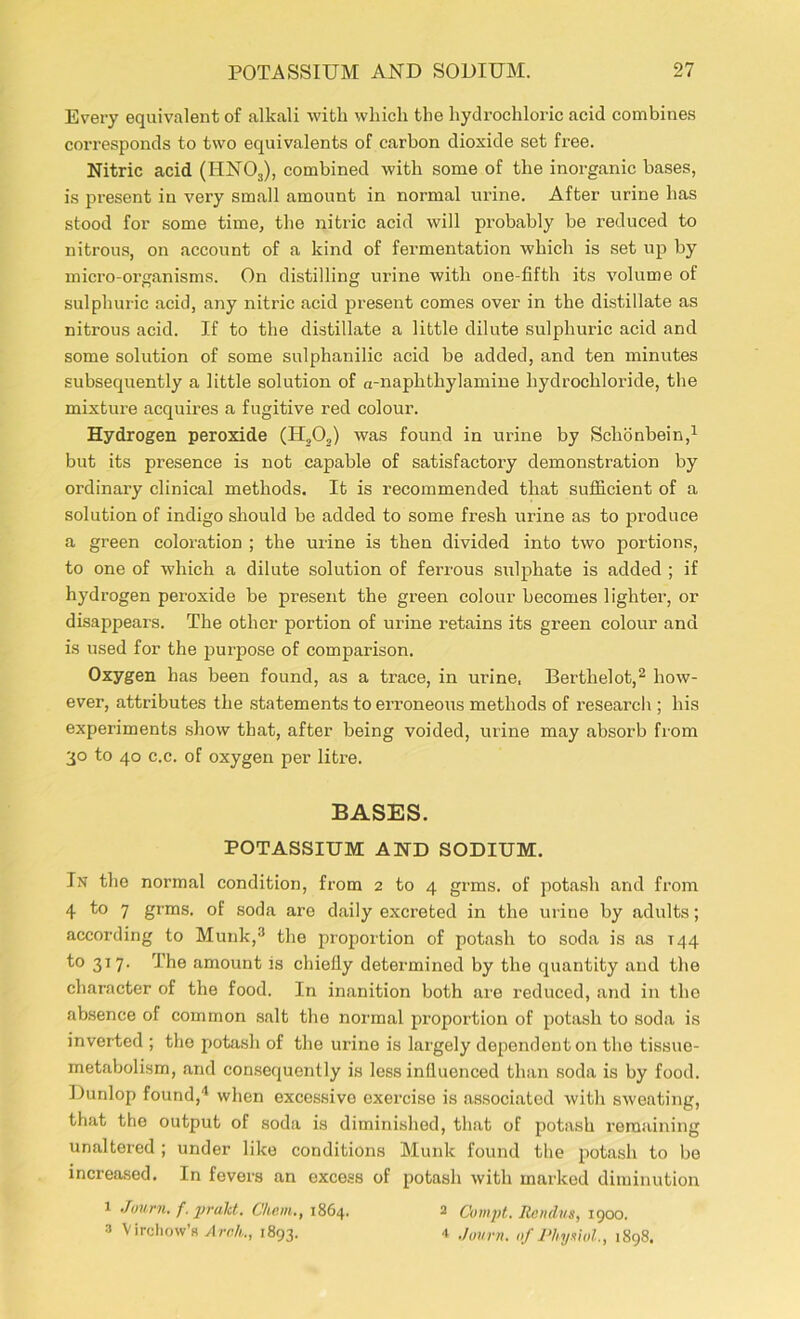 Every equivalent of alkali with which the hydrochloric acid combines coi-responds to two equivalents of carbon dioxide set free. Nitric acid (IIN03), combined with some of the inorganic bases, is present in very small amount in normal urine. After urine has stood for some time, the nitric acid will probably be reduced to nitrous, on account of a kind of fermentation which is set up by micro-organisms. On distilling urine with one-fifth its volume of sulphuric acid, any nitric acid present comes over in the distillate as nitrous acid. If to the distillate a little dilute sulphuric acid and some solution of some sulphanilic acid be added, and ten minutes subsequently a little solution of a-naphthylamine hydrochloride, the mixture acquires a fugitive red colour. Hydrogen peroxide (IT,0,) was found in urine by Sclionbein,1 but its presence is not capable of satisfactory demonstration by ordinary clinical methods. It is recommended that sufficient of a solution of indigo should be added to some fresh urine as to produce a green coloration ; the urine is then divided into two portions, to one of which a dilute solution of ferrous sulphate is added ; if hydrogen peroxide be present the green colour becomes lighter, or disappears. The other portion of urine retains its green colour and is used for the purpose of comparison. Oxygen has been found, as a trace, in urine, Bertlielot,2 how- ever, attributes the statements to ei’roneous methods of research ; his experiments show that, after being voided, urine may absorb from 30 to 40 c.c. of oxygen per litre. BASES. POTASSIUM AND SODIUM. In the normal condition, from 2 to 4 grms. of potash and from 4 to 7 grms. of soda are daily excreted in the urine by adults; according to Munk,3 the proportion of potash to soda is as T44 to 317. The amount is chiefly determined by the quantity and the character of the food. In inanition both are reduced, and in the absence of common salt the normal proportion of potash to soda is inverted ; the potash of the urine is largely dependent on the tissue- metabolism, and consequently is less influenced than soda is by food. Dunlop found,4 when excessive exercise is associated with sweating, that the output of soda is diminished, that of potash remaining unaltered ; under like conditions Munk found the potash to be increased. In fevers an excess of potash with marked diminution 1 Journ. f. praht. Chan., 1864. 2 Compt. Rendus, 1900. 3 Virchow’s Arch., 1893. 4 Journ. of Physiol, 1898.