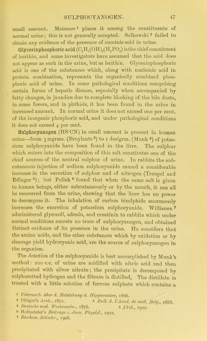 small amount. Meissner1 places it among the constituents of normal urine ; this is not generally accepted. Salkowski 2 failed to obtain any evidence of the presence of succinic acid in urine. Glycerinphosphoric acid (C3II5(OH)3(H2PO|) isthe chief constituent of lecithin, and some investigators have assumed that the acid does not appear as such in the urine, but as lecithin. Glycerinphosphoric acid is one of the substances which, along with nucleinic acid in protein combination, represents the organically combined phos- phoric acid of urine. In some pathological conditions comprising certain forms of hepatic disease, especially when accompanied by fatty changes, in jaundice due to complete blocking of the bile ducts, in some fevers, and in phthisis, it has been found in the urine in increased amount. In normal urine it does not exceed one per cent, of the inorganic phosphoric acid, and under pathological conditions it does not exceed 4, per cent. Sulphocyanogen (IIS-ON) in small amount is present in human urine—from 3 mgrms. (Bruylants 3) to 1 decigrm. (Munk 4) of potas- sium sulphocyanide have been found in the litre. The sulphur which enters into the composition of this salt constitutes one of the chief sources of the neutral sulphur of urine. In rabbits the sub- cutaneous injection of sodium sulphocyanide caused a considerable increase in the excretion of sulphur and of nitrogen (Treupel and Edinger 5); but Poliak 6 found that when the same salt is given to human beings, either subcutaneously or by the mouth, it can all be recovered from the urine, showing that the liver has no power to decompose it. The inhalation of carbon bisulphide enormously increases the excretion of potassium sulphocyanide. Willianen7 administered glycocoll, adenin, and creatinin to rabbits which under normal conditions excrete no trace of sulphocyanogen, and obtained distinct evidence of its presence in the urine. He considers that the amino acids, and the other substances which by oxidation or by cleavage yield hydrocyanic acid, are the source of sulphocyanogen in the organism. The detection of the sulphocyanide is best accomplished by Munk’s method: 200 c.c. of urine are acidified with nitric acid and then precipitated with silver nitrate ; the precipitate is decomposed by sulphuretted hydrogen and the filtrato is distilled, The distillate is treated with a little solution of ferrous sulphate which contains a 1 Untemueh. ilber il. Entstehung d. Tlippursailre, 1866. 2 Pfiiiger’s Arch., 1871. 3 Evil. d. I'Acad, do mid. Eelg., 1888. 4 Deutsche mcd. Woehensohr., 1876. 6 Ibid., 1900. 6 Hofmeister’a Edtrdge z. chem. Physiol., 1902. 7 Biuclicm. Zeitsehr., 1906.