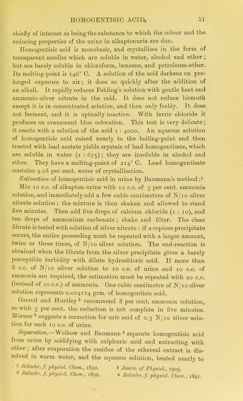 chiefly of interest as being the substance to which the colour and the reducing properties of the urine in alkaptonuria are due. Homogentisic acid is monobasic, and crystallises in the form of transparent needles which are soluble in water, alcohol and ether ; but are barely soluble in chloroform, benzene, and petroleum-ether. Its melting-point is 146° 0. A solution of the acid darkens on pro- longed exposure to air; it does so quickly after the addition of an alkali. It rapidly reduces Fehling’s solution with gentle heat and ammonio-silver nitrate in the cold. It does not reduce bismuth except it is in concentrated solution, and then only feebly. It does not ferment, and it is optically inactive. With ferric chloride it produces an evanescent blue coloration. This test is very delicate ; it reacts with a solution of the acid 1 : 4000. An aqueous solution of homogentisic acid raised nearly to the boiling-point and then treated with lead acetate yields crystals of lead homogentisate, which are soluble in water (1 : 675) ; they are insoluble in alcohol and ether. They have a melting-point of 2140 0. Lead homogentisate contains 9.98 per cent, water of crystallisation. Estimation of homogentisic acid in urine by Baumann’s method Mix 10 c.c. of alkapton-urine with 10 c.c. of 3 per cent, ammonia solution, and immediately add a few cubic centimetres of N/10 silver nitrate solution; the mixture is then shaken and allowed to stand five minutes. Then add five drops of calcium chloride (1 : 10), and ten drops of ammonium carbonate ; shake and filter. The clear filtrate is tested with solution of silver nitrate : if a copious precipitate occurs, the entire proceeding must be repeated with a larger amount, twice or three times, of N/10 silver solution. The end-reaction is obtained when the filtrate from the silver precipitate gives a bai’ely perceptible turbidity with dilute hydrochloric acid. If more than 8 c.c. of N/10 silver solution to 10 c.c. of urine and :to c.c. of ammonia are required, the estimation must be repeated with 20 c.c. (instead of io c.c.) of ammonia. One cubic centimetre of N/10 silver solution represents 0.004124 grm. of homogentisic acid. Garrod and Hurtley 2 recommend 8 per cent, ammonia solution, as with 3 per cent, the reduction is not complete in five minutes. Miimer 3 suggests a correction for uric acid of 0.3 N/io silver solu- tion for each 10 c.c. of urino. Reparation.—Wolkow and Baumann 4 separate homogentisic acid from urine by acidifying with sulphuric acid and extracting with ether; after evaporation the residue of the ethereal extract is dis- solved in warm water, and the aqueous solution, heated nearly to • 1 Zeitschr. f. physiol. C'hem., 1892. 2 Journ. of Physiol, 1905. 3 Zeitschr. f. physiol. Chew., 1892. 4 Zeitsehr.f. physiol. Che in., 1891.