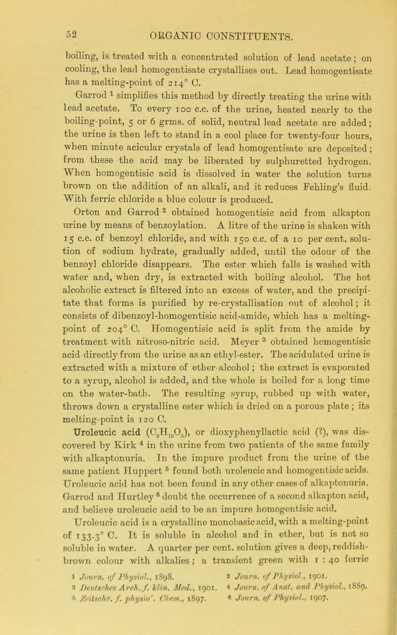 boiling, is treated with a concentrated solution of lead acetate; on cooling, the lead homogentisate crystallises out. Lead homogentisatc has a melting-point of 2140 C. Garrod 1 simplifies this method by directly treating the urine with lead acetate. To every 100 c.c. of the urine, heated nearly to the boiling-point, 5 or 6 grms. of solid, neutral lead acetate aro added; the urine is then left to stand in a cool place for twenty-four hours, when minute acicular crystals of lead homogentisate are deposited ; from these the acid may be liberated by sulphuretted hydrogen. When homogentisic acid is dissolved in water the solution turns brown on the addition of an alkali, and it reduces Feliling’s fluid. With ferric chloride a blue colour is produced. Orton and Garrod 2 obtained homogentisic acid from alkapton urine by means of benzoylation. A litre of the urine is shaken with 15 c.c. of benzoyl chloride, and with 150 c.c. of a 10 per cent, solu- tion of sodium hydrate, gradually added, until the odour of the benzoyl chloride disappears. The ester which falls is washed with water and, when dry, is extracted with boiling alcohol. The hot alcoholic extract is filtered into an excess of water, and the precipi- tate that forms is purified by re-crystallisation out of alcohol; it consists of dibenzoyl-homogentisic acid-amide, which has a melting- point of 204° 0. Homogentisic acid is split from the amide by treatment with nitroso-nitric acid. Meyer 3 obtained homogentisic acid directly from the urine as an ethyl-ester. The acidulated urine is extracted with a mixture of ether-alcohol; the extract is evaporated to a syrup, alcohol is added, and the whole is boiled for a long time on the water-bath. The resulting syrup, rubbed up with water, throws down a crystalline ester which is dried on a porous plate; its melting-point is 120 0. Uroleucic acid (C9H1#05), or dioxyphenyllactic acid (?), was dis- covered by Kirk 4 in the urine from two patients of the same family with alkaptonuria. In the impure product from the urine of the same patient Huppert 6 found both uroleucic and homogentisic acids. Uroleucic acid has not been found in any other cases of alkaptonuria. Garrod and Ilurtley 6 doubt the occurrence of a second alkapton acid, and believe uroleucic acid to be an impure homogentisic acid. Uroleucic acid is a crystalline monobasic acid, with a melting-point of 133.30 0. It is soluble in alcohol and in ether, but is not so soluble in water. A quarter per cent, solution gives a deep, reddish- brown colour with alkalies; a transient green with 1 : 40 ferric > Journ. of Physiol., 1898. 2 Journ. of Physiol., 1901. 3 Deutsches Arch.f. klin. Mctl., 1901. * Journ. of Anat. and Physiol., 1889. r' Zeitschr. f. jthysio1. C/icm., 1897. n Journ. of Physiol., 1907.