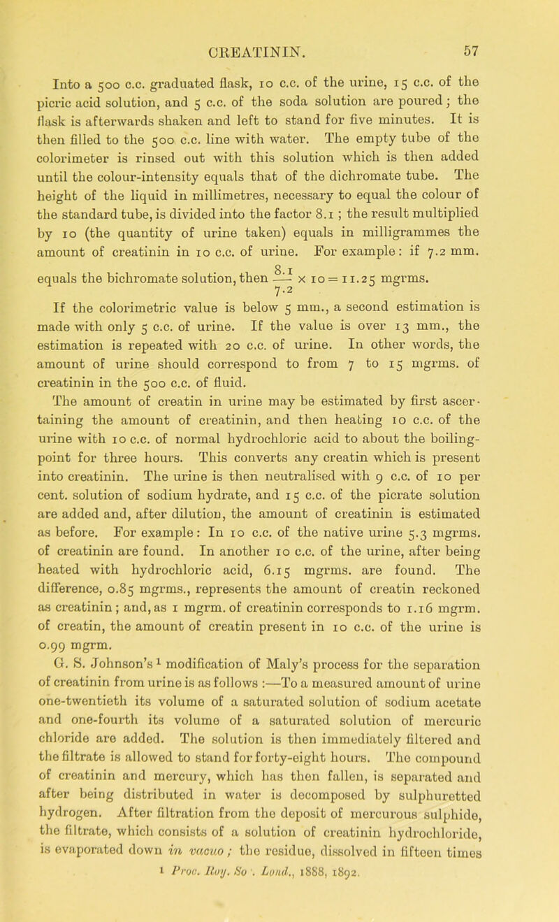 Into a 500 c.c. graduated flask, 10 c.c. of the urine, 15 c.c. of the picric acid solution, and 5 c.c. of the soda solution are poured; the flask is afterwards shaken and left to stand for five minutes. It is then filled to the 500 c.c. line with water. The empty tube of the colorimeter is rinsed out with this solution which is then added until the colour-intensity equals that of the dichromate tube. The height of the liquid in millimetres, necessary to equal the colour of the standard tube, is divided into the factor 8.1 ; the result multiplied by 10 (the quantity of urine taken) equals in milligrammes the amount of creatinin in 10 c.c. of urine. For example: if 7.2 mm. 8 1 equals the bichromate solution, then — x 10 = 11.25 mgrms. 7.2 If the colorimetric value is below 5 mm., a second estimation is made with only 5 c.c. of urine. If the value is over 13 mm., the estimation is repeated with 20 c.c. of urine. In other words, the amount of urine should correspond to from 7 to 15 mgrms. of creatinin in the 500 c.c. of fluid. The amount of creatin in urine may be estimated by first ascer- taining the amount of creatinin, and then heating 10 c.c. of the urine with 10 c.c. of normal hydrochloric acid to about the boiling- point for three hours. This converts any creatin which is present into creatinin. The urine is then neutralised with 9 c.c. of 10 per cent, solution of sodium hydrate, and 15 c.c. of the picrate solution are added and, after dilution, the amount of creatinin is estimated as before. For exa.mple: In 10 c.c. of the native urine 5.3 mgrms. of creatinin are found. In another 10 c.c. of the urine, after befog heated with hydrochloric acid, 6.15 mgrms. are found. The difference, 0.85 mgrms., represents the amount of creatin reckoned as creatinin; and, as 1 mgrm. of creatinin corresponds to 1.16 mgrm. of creatin, the amount of creatin present in 10 c.c. of the urine is 0.99 mgrm. G. S. Johnson’s1 modification of Maly’s process for the separation of creatinin from urine is as follows :—To a measured amount of urine one-twentieth its volume of a saturated solution of sodium acetate and one-fourth its volume of a saturated solution of mercuric chloride are added. The solution is then immediately filtered and the filtrate is allowed to stand for forty-eight hours. The compound of creatinin and mercury, which has then fallen, is separated and after being distributed in water is decomposed by sulphuretted hydrogen. After filtration from the deposit of mercurous sulphide, the filtrate, which consists of a solution of creatinin hydrochloride, is evaporated down in vacuo; the residue, dissolved in fifteen times 1 Proa. Roy. So '. Lund., 18S8, 1892.