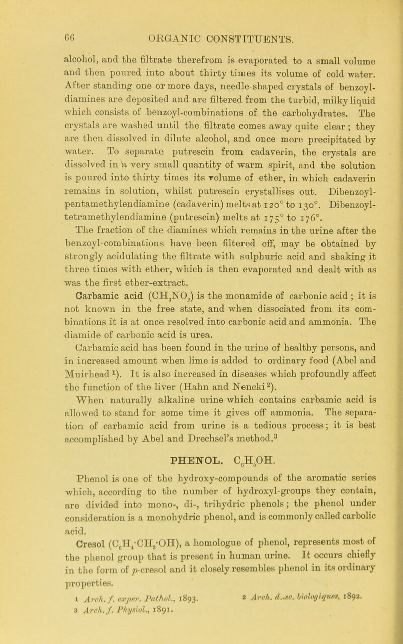 alcohol, and the filtrate therefrom is evaporated to a small volume and then poured into about thirty times its volume of cold water. After standing one or more days, needle-shaped crystals of benzoyl- diamines are deposited and are filtered from the turbid, milky liquid which consists of benzoyl-combinations of the carbohydrates. The crystals are washed until the filtrate comes away quite clear ; they are then dissolved in dilute alcohol, and once more precipitated by water. To separate putrescin from cadaverin, the crystals are dissolved in a very small quantity of warm spirit, and the solution is poured into thirty times its volume of ether, in which cadaverin remains in solution, whilst putrescin crystallises out. Dibenzoyl- pentamethylendiamine (cadaverin) meltsat 120° to 130°. Dibenzoyl- tetramethylendiamine (putrescin) melts at 17 50 to 176°. The fraction of the diamines which remains in the ui’ine after the benzoyl-combinations have been filtered off, may be obtained by strongly acidulating the filtrate with sulphuric acid and shaking it three times with ether, which is then evaporated and dealt with as was the first ether-extract. Carbamic acid (CH3N02) is the monamide of carbonic acid ; it is not known in the free state, and when dissociated from its com- binations it is at once resolved into carbonic acid and ammonia. The diamide of carbonic acid is urea. Carbamic acid has been found in the urine of healthy persons, and in increased amount when lime is added to ordinary food (Abel and Muirhead 1). It is also increased in diseases which profoundly affect the function of the liver (Hahn and Nencki2). When naturally alkaline urine which contains carbamic acid is allowed to stand for some time it gives off ammonia. The separa- tion of carbamic acid from urine is a tedious process; it is best accomplished by Abel and Drechsel’s method.3 PHENOL. CcH5OH. Phenol is one of the hydroxy-compounds of the aromatic seines which, according to the number of hydroxyl-groups they contain, are divided into mono-, di-, trihydric phenols ; the phenol under consideration is a monohydric phenol, and is commonly called carbolic acid. Cresol (C6H/CH3-OH), a liomologue of phenol, represents most of the phenol group that is present in human urine. It occurs chiefly in the form of ^-cresol and it closely resembles phenol in its ordinary properties. 1 Aroh.f. exper. Pathol., 1893. 2 Arch. d.Jtc. biologiqnes, 1892.
