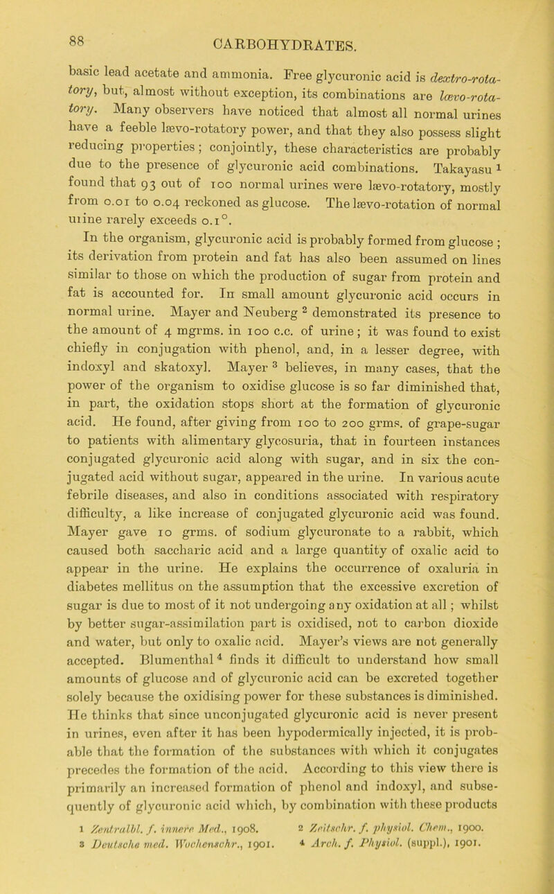 basic lead acetate and ammonia. Free glycuronic acid is dextro-rota- tory, but, almost without exception, its combinations are Icevo-rota- tory. Many observers have noticed that almost all normal urines have a feeble lfevo-rotatory power, and that they also possess slight reducing properties ; conjointly, these characteristics are probably due to the presence of glycuronic acid combinations. Takayasu 1 found that 93 out of too normal urines were lfevo-rotatory, mostly from 0.01 to 0.04 reckoned as glucose. The Ifevo-rotation of normal mine rarely exceeds o.i°. In the organism, glycuronic acid is probably formed from glucose ; its derivation from protein and fat has also been assumed on lines similar to those on which the production of sugar from protein and fat is accounted for. In small amount glycuronic acid occurs in normal urine. Mayer and Neuberg 2 demonstrated its presence to the amount of 4 mgrms. in 100 c.c. of urine; it was found to exist chiefly in conjugation with phenol, and, in a lesser degree, with indoxyl and skatoxyl. Mayer 3 believes, in many cases, that the power of the organism to oxidise glucose is so far diminished that, in part, the oxidation stops short at the formation of glycuronic acid. He found, after giving from 100 to 200 grms. of grape-sugar to patients with alimentary glycosuria, that in fourteen instances conjugated glycuronic acid along with sugar, and in six the con- jugated acid without sugar, appeared in the urine. In various acute febrile diseases, and also in conditions associated with respiratory difficulty, a like increase of conjugated glycuronic acid was found. Mayer gave 10 grms. of sodium glycuronate to a rabbit, which caused both saccharic acid and a large quantity of oxalic acid to appear in the urine. He explains the occurrence of oxaluria in diabetes mellitus on the assumption that the excessive excretion of sugar is due to most of it not undergoing any oxidation at all; whilst by better sugar-assimilation part is oxidised, not to carbon dioxide and water, but only to oxalic acid. Mayer’s views are not generally accepted. Blumenthal 4 finds it difficult to understand how small amounts of glucose and of gtycuronic acid can be excreted together solely because the oxidising power for these substances is diminished. He thinks that since unconjugated glycuronic acid is never present in urines, even after it has been hypodermically injected, it is prob- able that the formation of the substances with which it conjugates precedes the formation of the acid. According to this view there is primarily an increased formation of phenol and indoxyl, and subse- quently of glycuronic acid which, by combination with these products 1 Zentrulhl. f. innere Med., 1908. 2 Zeitschr.f. physiol. Chew., 1900. 3 Deutsche med. Wochensohr., 1901. * Arch. f. Physiol, (suppl.), 1901.