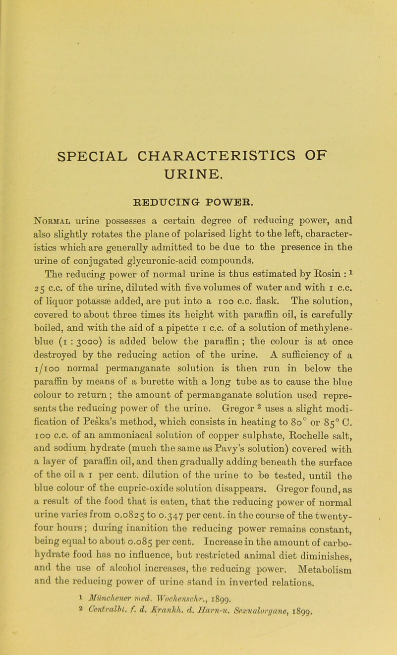 SPECIAL CHARACTERISTICS OF URINE. REDUCING POWER. Normal urine possesses a certain degree of reducing power, and also slightly rotates the plane of polarised light to the left, character- istics which are generally admitted to be due to the presence in the urine of conjugated glycuronic-acid compounds. The reducing power of normal urine is thus estimated by Rosin :1 2 5 c.c. of the urine, diluted with five volumes of water and with i c.c. of liquor potassse added, are put into a ioo c.c. flask. The solution, covered to about three times its height with paraffin oil, is carefully boiled, and with the aid of a pipette x c.c. of a solution of methylene- blue (i : 3000) is added below the paraffin; the colour is at once destroyed by the reducing action of the urine. A sufficiency of a 1/100 normal permanganate solution is then run in below the paraffin by means of a burette with a long tube as to cause the blue colour to return; the amount of permanganate solution used repre- sents the reducing power of the urine. Gregor 2 uses a slight modi- fication of Peska’s method, which consists in heating to 8o° or 85° 0. 100 c.c. of an ammoniacal solution of copper sulphate, Rochelle salt, and sodium hydrate (much the same as Pavy’s solution) covered with a layer of paraffin oil, and then gradually adding beneath the surface of the oil a 1 per cent, dilution of the urine to be tested, until the blue colour of the cupric-oxide solution disappears. Gregor found, as a result of the food that is eaten, that the reducing power of normal urine varies from 0.0825 to °-347 Per cent. in the course of the twenty- four hours ; during inanition the reducing power remains constant, being equal to about 0.085 Per cent. Increase in the amount of carbo- hydrate food has no influence, but restricted animal diet diminishes, and the use of alcohol increases, the reducing power. Metabolism and the reducing power of urine stand in inverted relations. 1 Mii/nchener vied. Wuchenschr., 1899.