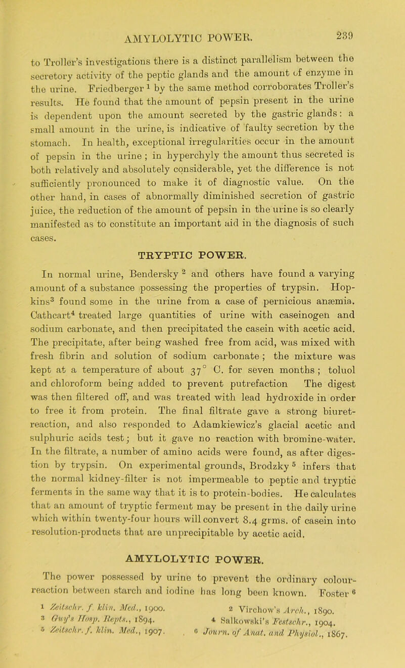 AMYLOLYTiC POWER. to Troller’s investigations there is a distinct parallelism between the secretory activity of the peptic glands and the amount of enzyme in the urine. Friedberger 1 by the same method corroborates Troller’s results. He found that the amount of pepsin present in the urine is dependent upon the amount secreted by the gastric glands: a small amount in the urine, is indicative of faulty secretion by the stomach. In health, exceptional irregularities occur in the amount of pepsin in the urine ; in hyperchyly the amount thus secreted is both relatively and absolutely considerable, yet the difference is not sufficiently pronounced to make it of diagnostic value. On the other hand, in cases of abnormally diminished secretion of gastric juice, the reduction of the amount of pepsin in the urine is so clearly manifested as to constitute an important aid in the diagnosis of such cases. TRYPTIC POWER. In normal urine, Bendersky 2 and others have found a varying amount of a substance possessing the properties of trypsin. Hop- kins3 found some in the urine from a case of pernicious anaemia. Cathcart4 treated large quantities of urine with caseinogen and sodium carbonate, and then precipitated the casein with acetic acid. The precipitate, after being washed free from acid, was mixed with fresh fibrin and solution of sodium carbonate ; the mixture was kept at a temperature of about 37° C. for seven months; toluol and chloroform being added to prevent putrefaction The digest was then filtered off, and was treated with lead hydroxide in order to free it from protein. The final filtrate gave a strong biuret- reaction, and also responded to Adamkiewicz’s glacial acetic and sulphuric acids test; but it gave no reaction with bromine-water. In the filtrate, a number of amino acids were found, as after diges- tion by trypsin. On experimental grounds, Brodzky 5 infers that the normal kidney-filter is not impermeable to peptic and tryptic ferments in the same way that it is to protein-bodies. He calculates that an amount of tryptic ferment may be present in the daily urine which within twenty-four hours will convert 8.4 grms. of casein into resolution-products that are unprecipitable by acetic acid. AMYLOLYTIC POWER. The power possessed by urine to prevent the ordinary colour- reaction between starch and iodine lias long been known. Foster 6 1 Zeitschr. f kiln. Meil., 1900. 2 Virchow’s Arch., 1S90. 3 Guy's Tlmy}. Repts., 1894. 4 Salkowski’s Fcstschr., 1904. 6 Zeitschr. f. ltlin. Med., 1907. . 0 Journ. of Anat. and Physiol., 1867.