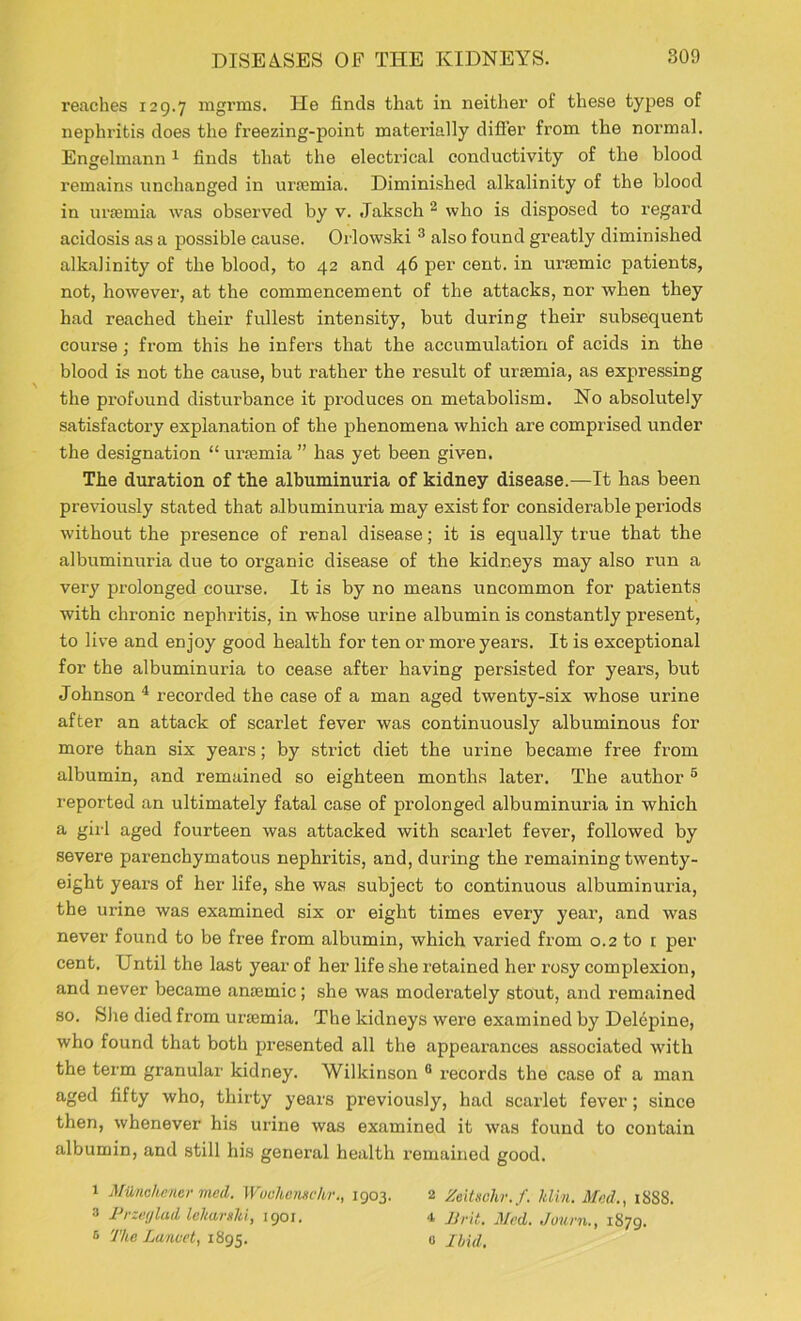 reaches 129.7 mgrms. He finds that in neither of these types of nephritis does the freezing-point materially differ from the normal. Engelmann 1 finds that the electrical conductivity of the blood remains unchanged in unemia. Diminished alkalinity of the blood in urremia was observed by v. Jaksch 2 who is disposed to regard acidosis as a possible cause. Orlowski 3 also found greatly diminished alkalinity of the blood, to 42 and 46 per cent, in uraemic patients, not, however, at the commencement of the attacks, nor when they had reached their fullest intensity, but during their subsequent course; from this he infers that the accumulation of acids in the blood is not the cause, but rather the result of uraemia, as expressing the profound disturbance it produces on metabolism. No absolutely satisfactory explanation of the phenomena which are comprised under the designation “ uraemia ” has yet been given. The duration of the albuminuria of kidney disease.—It has been previously stated that albuminuria may exist for considerable periods without the presence of renal disease; it is equally true that the albuminuria due to organic disease of the kidneys may also run a very prolonged course. It is by no means uncommon for patients with chronic nephritis, in whose urine albumin is constantly present, to live and enjoy good health for ten or more years. It is exceptional for the albuminuria to cease after having persisted for years, but Johnson 4 recorded the case of a man aged twenty-six whose urine after an attack of scarlet fever was continuously albuminous for more than six years; by strict diet the urine became free from albumin, and remained so eighteen months later. The author 5 reported an ultimately fatal case of prolonged albuminuria in which a girl aged fourteen was attacked with scarlet fever, followed by severe parenchymatous nephritis, and, during the remaining twenty- eight years of her life, she was subject to continuous albuminuria, the urine was examined six or eight times every year, and was never found to be free from albumin, which varied from 0.2 to t per cent. Until the last year of her life she retained her rosy complexion, and never became antemic; she was moderately stout, and remained so. She died from urajmia. The kidneys were examined by Delepine, who found that both presented all the appearances associated with the term granular kidney. Wilkinson 0 records the case of a man aged fifty who, thirty years previously, had scarlet fever; since then, whenever his urine was examined it was found to contain albumin, and still his general health remained good. 1 Milnchcner med. Wuchcnschr., 1903. 2 Zeitsohr.f. hlin. Med., 18S8. 3 Przetjlad lelutrsM, 1901. 4 Brit. Med. Journ., 1879. 6 The Lancet, 1895. 0 Hid.