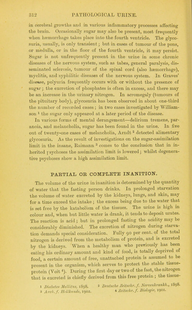 in cerebral growths and in various inflammatory processes affecting the brain. Occasionally sugar may also be present, most frequently when haemorrhage takes place into the fourth ventricle. The glyco- suria, usually, is only transient; but in cases of tumour of the pons, or medulla, or in the floor of the fourth ventricle, it may persist. Sugar is not unfrequently present in the urine in some chronic diseases of the nervous system, such as tabes, general paralysis, dis- seminated sclerosis, tumour of the spinal cord (also haemorrhage), myelitis, and syphilitic diseases of the nervous system. In Graves’ disease, polyuria frequently occurs with or without the presence of sugar; the excretion of phosphates is often in excess, and there may be an increase in the urinary nitrogen. In acromegaly (tumours of the pituitary body), glycosuria has been observed in about one-third the number of recorded cases ; in two cases investigated by William- son 1 the sugar only appeared at a later period of the disease. In various forms of mental derangement—delirium tremens, par- anoia, and melancholia, sugar has been found in the urine. In five out of twenty-one cases of melancholia, Arndt 2 detected alimentary glycosuria. As the result of investigations on the sugar-assimilation limit in the insane, Raimann 3 comes to the conclusion that in in- herited psychoses the assimilation limit is lowered; whilst degenera- tive psychoses show a high assimilation limit. PARTIAL OR COMPLETE INANITION. The volume of the urine in inanition is determined by the quantity of water that the fasting person drinks. In prolonged starvation the volume of water excreted by the kidneys, lungs, and skin, may for a time exceed the intake ; the excess being due to the water that is set free by the katabolism of the tissues. The urine is high in colour and, when but little water is drank, it tends to deposit urates. The reaction is acid ; but in prolonged fasting the acidity may be considerably diminished. The excretion of nitrogen during starva- tion demands special consideration. Fully 90 per cent, of the total nitrogen is derived from the metabolism of protein, and is excreted by the kidneys. When a healthy man who previously has been eating his ordinary amount and kind of food, is totally deprived of food, a certain amount of free, unattached protein is assumed to be present in the organism, which serves to protect the stable tissue- protein (Voit 4). During the first day or two of the fast, the nitrogen that is excreted is chiefly derived from this free protein ; the tissue- 1 Diabetes Mellitns, 1898. 2 Deutsche Zeitschr.f. NerrenJtrankh., 1S98. 3 Arch./. Jltilkunde, 1902. * Zeitschr.f. Dialogic, 1901-