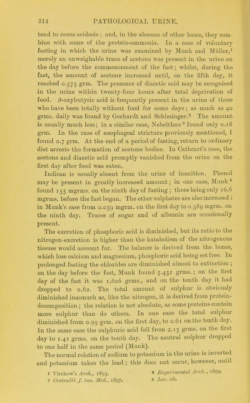 tend to cause acidosis ; and, in the absence of other bases, they com- bine with some of the protein-ammonia. In a case of voluntary fasting in which the urine was examined by Munk and Muller,1 merely an unweighable trace of acetone was present in the urine on the day before the commencement of the fast; whilst, during the fast, the amount of acetone increased until, on the fifth day, it reached 0.575 grm. The presence of diacetic acid may be recognised in the urine within twenty-four hours after total deprivation of food. /3-oxybutyric acid is frequently present in the urine of those who have been totally without food for some days ; as much as 40 grms. daily was found by Gerhardt and Schlesinger.2 The amount is usually much less; in a similar case, Nebelthau3 found only 0.18 grm. In the case of sesophageal stricture previously mentioned, 1 found 0.7 grm. At the end of a period of fasting, retur-n to ordinary diet arrests the formation of acetone bodies. In Cathcart’s case, the acetone and diacetic acid promptly vanished from the urine on the first day after food was eaten. Indican is usually absent from the urine of inanition. Phenol may be present in greatly increased amount; in one case, Munk 4 found 155 mgrms. on the ninth day of fasting ; there beiug only 16.6 mgrrns. before the fast began. The ether sulphates are also increased > in Munk’s case from 0.059 mgrm- 011 the first day to 0.389 mgrm. on the ninth day. Traces of sugar and of albumin are occasionally present. The excretion of phosphoric acid is diminished, but its ratio to the nitrogen-excretion is higher than the katabolism of the nitrogenous tissues would account for. The balance is derived from the bones, which lose calcium and magnesium, phosphoric acid being set free. In prolonged fasting the chlorides are diminished almost to extinction ; on the day before the fast, Munk found 5.432 grms.; on the first day of the fast it was 1.606 grms., and on the tenth day it had dropped to 0.62. The total amount of sulphur is obviously diminished inasmuch as, like the nitrogen, it is derived from protein- decomposition ; the relation is not absolute, as some proteins contain more sulphur than do others. In one case the total sulphur diminished from 0.99 grm. on the first day, to 0.61 on the tenth day. In the same case the sulphuric acid fell from 2.15 grms. on the first day to 1.41 grms. on the tenth day. The neutral sulphur dropped to one half in the same period (Munk). The normal relation of sodium to potassium in the urine is inverted and potassium takes the lead ; this does not occur, however, until x Virchow’s Arch., 1893. 2 Experimental Arch., 1899. 3 Ceiitralbl. f. inn. Mcil., 1897* 4 Luc. cit.