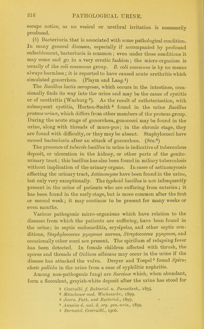 escape notice, as no vesical or urethral irritation is necessarily produced. (6) Bacteriuria that is associated with some pathological condition. In many general diseases, especially if accompanied by profound enfeeblement, bacteriuria is common ; even under these conditions it may come and go in a very erratic fashion; the micro-organism is usually of the coli commune group. B. coli commune is by no means always harmless ; it is reported to have caused acute urethritis which simulated gonorrhoea. (Playm and Laag.1) The Bacillus laclis aerogenes, which occurs in the intestines, occa- sionally finds its way into the urine and may be the cause of cystitis or of urethritis (Warburg 2). As the result of catheterisation, with subsequent cystitis, Hortou-Smith3 found in the urine Bacillus proteus urince, which differs from other members of the proteus group. During the acute stage of gonorrhoea, gonococci may be found in the urine, along with threads of muco-pus; in the chronic stage, they are found with difficulty, or they may be absent. Staphylococci have caused bacteriuria after an attack of gonorrhoea. (See.4) The presence of tubercle bacillus in urine is indicative of tuberculous deposit, or ulceration in the kidney, or other parts of the genito- urinary tract; this bacillus has also been found in miliary tuberculosis without implication of the urinary organs. In cases of actinomycosis affecting the urinary tract, Actinomyces have been found in the urine, but only very exceptionally. The typhoid bacillus is not infrequently present in the urine of patients who are suffering from enterica; it has been found in the early stage, but is more common after the first or second week; it may continue to be present for many weeks or even months. Various pathogenic micro-organisms which have relation to the diseases from which the patients are suffering, have been found in the urine; in septic endocarditis, erysipelas, and other septic con- ditions, Staphylococcus pyogenes aureus, Streptococcus pyogenes, and occasionally other cocci are present. The spirillum of relapsing fever has been detected. In female children affected with thrush, the sjrores and threads of Oidium albicans may occur in the urine if the disease has attacked the vulva. Dreyer and Toepel 5 found Spiro- chcete pallida in the urine from a case of syphilitic nephritis. Among non-pathogenic fungi are Sarcinas which, when abundant, form a flocoulent, greyish-white deposit after the urine has stood for r Centralhl. f. Bdhteriol. u. Parasitenk., 1895. 2 Muncliencr vied. Wochensekr., 1899. 3 Journ. Path, and Bacterial., 1897. 4 Annales d. vial. d. org. gen.-urin., 1899. 3 Dermatol. Centralhl., 1906.