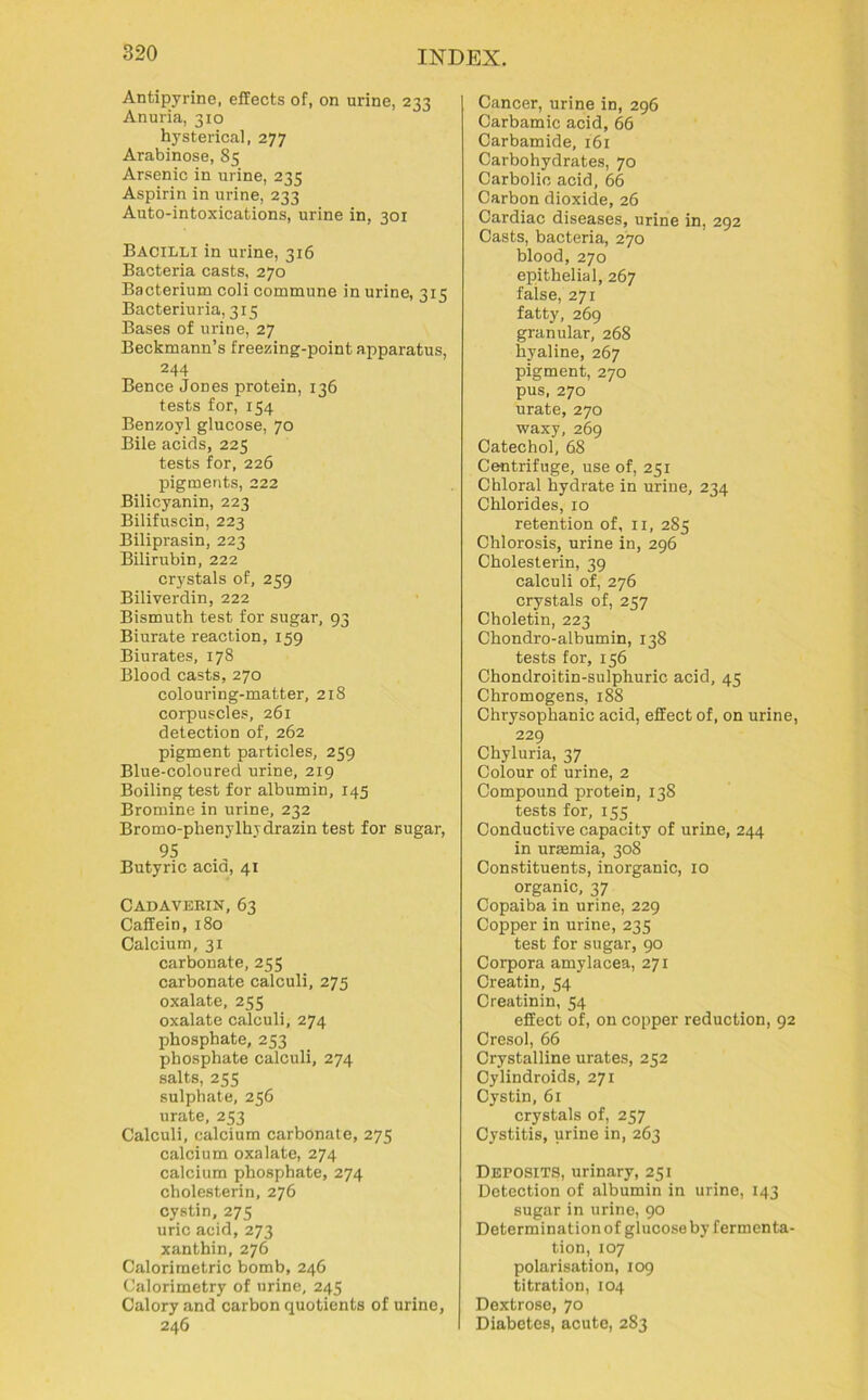 Antipyrine, effects of, on urine, 233 Anuria, 310 hysterical, 277 Arabinose, 85 Arsenic in urine, 235 Aspirin in urine, 233 Auto-intoxications, urine in, 301 Bacilli in urine, 316 Bacteria casts, 270 Bacterium coli commune in urine, 315 Bacteriuria, 315 Bases of urine, 27 Beckmann’s freezing-point apparatus, 244 Bence Jories protein, 136 tests for, 154 Benzoyl glucose, 70 Bile acids, 225 tests for, 226 pigments, 222 Bilicyanin, 223 Bilifuscin, 223 Biliprasin, 223 Bilirubin, 222 crystals of, 259 Biliverdin, 222 Bismuth test for sugar, 93 Biurate reaction, 159 Biurates, 178 Blood casts, 270 colouring-matter, 218 corpuscles, 261 detection of, 262 pigment particles, 259 Blue-coloured urine, 219 Boiling test for albumin, 145 Bromine in urine, 232 Bromo-phenylhjdrazin test for sugar, 95 Butyric acid, 41 Cadaverin, 63 Caffein, 180 Calcium, 31 carbonate, 255 carbonate calculi, 275 oxalate, 255 oxalate calculi, 274 phosphate, 253 phosphate calculi, 274 salts, 255 sulphate, 256 urate, 253 Calculi, calcium carbonate, 275 calcium oxalate, 274 calcium phosphate, 274 cholesterin, 276 cystin, 275 uric acid, 273 xanthin, 276 Calorimetric bomb, 246 Calorimetry of urine, 245 Calory and carbon quotients of urine, 246 Cancer, urine in, 296 Carbamic acid, 66 Carbamide, 161 Carbohydrates, 70 Carbolic acid, 66 Carbon dioxide, 26 Cardiac diseases, urine in, 292 Casts, bacteria, 270 blood, 270 epithelial, 267 faise, 271 fatty, 269 granular, 268 hyaline, 267 pigment, 270 pus, 270 urate, 270 waxy, 269 Catechol, 68 Centrifuge, use of, 251 Chloral hydrate in urine, 234 Chlorides, 10 retention of, n, 285 Chlorosis, urine in, 296 Cholesterin, 39 calculi of, 276 crystals of, 257 Choletin, 223 Chondro-albumin, 138 tests for, 156 Chondroitin-sulphuric acid, 45 Chromogens, 188 Chrysophanic acid, effect of, on urine, 229 Chyluria, 37 Colour of urine, 2 Compound protein, 13S tests for, 155 Conductive capacity of urine, 244 in urremia, 308 Constituents, inorganic, 10 organic, 37 Copaiba in urine, 229 Copper in urine, 235 test for sugar, 90 Corpora amylacea, 271 Creatin, 54 Creatinin, 54 effect of, on copper reduction, 92 Cresol, 66 Crystalline urates, 252 Cylindroids, 271 Cystin, 61 crystals of, 257 Cystitis, urine in, 263 Deposits, urinary, 251 Detection of albumin in urine, 143 sugar in urine, 90 Determination of glucose by fermenta- tion, 107 polarisation, 109 titration, 104 Dextrose, 70 Diabetes, acute, 283