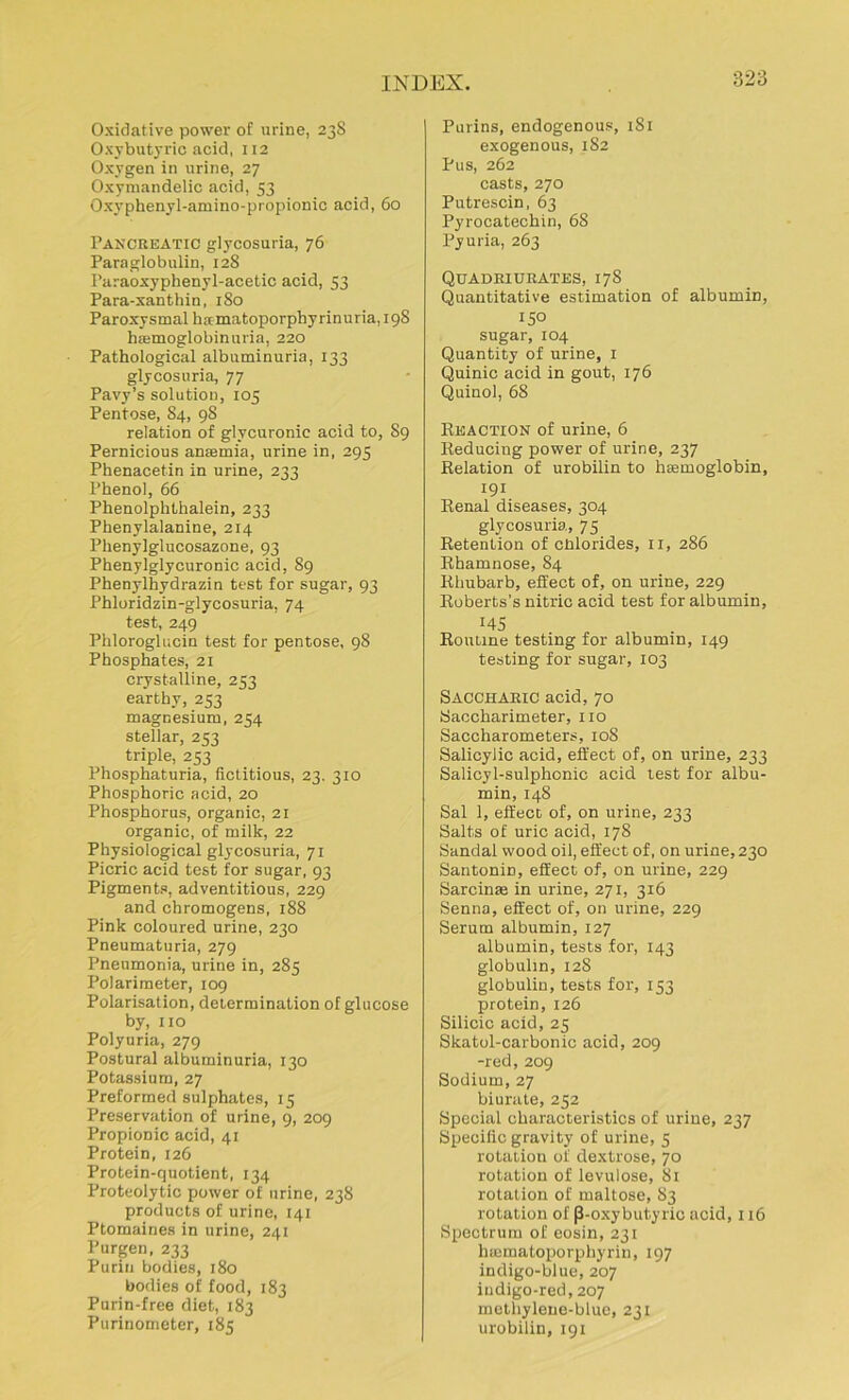 Oxidative power of urine, 238 Oxybutyric acid, 112 Oxygen in urine, 27 Oxymandelic acid, 53 Oxyphenyl-amino-propionic acid, 60 Pancreatic glycosuria, 76 Paraglobulin, 128 Paraoxyphenyl-acetic acid, 53 Para-xanthin, 180 Paroxysmal hamatoporphyrinuria,i98 luemoglobinuria, 220 Pathological albuminuria, 133 glycosuria, 77 Pavy’s solution, 105 Pentose, 84, 98 relation of glycuronic acid to, S9 Pernicious anaemia, urine in, 295 Phenacetin in urine, 233 Phenol, 66 Phenolphthalein, 233 Phenylalanine, 214 Phenylglucosazone, 93 Phenylglycuronic acid, 89 Phenylhydrazin test for sugar, 93 Phloridzin-glycosuria, 74 test, 249 Phloroglucin test for pentose, 98 Phosphates, 21 crystalline, 253 earthy, 253 magnesium, 254 stellar, 253 triple, 253 Phosphaturia, fictitious, 23. 310 Phosphoric acid, 20 Phosphorus, organic, 21 organic, of milk, 22 Physiological glycosuria, 71 Picric acid test for sugar, 93 Pigments, adventitious, 229 and chromogens, 188 Pink coloured urine, 230 Pneumaturia, 279 Pneumonia, urine in, 285 Polarimeter, 109 Polarisation, determination of glucose by, no Polyuria, 279 Postural albuminuria, 130 Potassium, 27 Preformed sulphates, 15 Preservation of urine, 9, 209 Propionic acid, 41 Protein, 126 Protein-quotient, 134 Proteolytic power of urine, 238 products of urine, 141 Ptomaines in urine, 241 Purgen, 233 Purin bodies, 180 bodies of food, 183 Purin-free diet, 183 Purinometer, 185 Purins, endogenous, 181 exogenous, 182 Pus, 262 casts, 270 Putrescin, 63 Pyrocatechin, 68 Pyuria, 263 Quadriurates, 178 Quantitative estimation of albumin, 150 sugar, 104 Quantity of urine, 1 Quinic acid in gout, 176 Quinol, 68 Reaction of urine, 6 Reducing power of urine, 237 Relation of urobilin to haemoglobin, 191 Renal diseases, 304 glycosuria, 75 Retention of chlorides, 11, 286 Rhamnose, 84 Rhubarb, effect of, on urine, 229 Roberts’s nitric acid test for albumin, 145 Routine testing for albumin, 149 testing for sugar, 103 Saccharic acid, 70 Saccharimeter, no Saccharometers, 108 Salicylic acid, effect of, on urine, 233 Salicyl-sulphonic acid test for albu- min, 148 Sal 1, effect of, on urine, 233 Salts of uric acid, 178 Sandal wood oil, effect of, on urine, 230 Santonin, effect of, on urine, 229 Sarcinae in urine, 271, 316 Senna, effect of, on urine, 229 Serum albumin, 127 albumin, tests for, 143 globulin, 12S globulin, tests for, 153 protein, 126 Silicic acid, 25 Skatol-carbonic acid, 209 -red, 209 Sodium, 27 biurate, 252 Special characteristics of urine, 237 Specific gravity of urine, 5 rotation of dextrose, 70 rotation of levulose, 81 rotation of maltose, 83 rotation of P-oxybutyric acid, 116 Spectrum of eosin, 231 heematoporphyrin, 197 indigo-blue, 207 indigo-red, 207 methylene-blue, 231 urobilin, 191