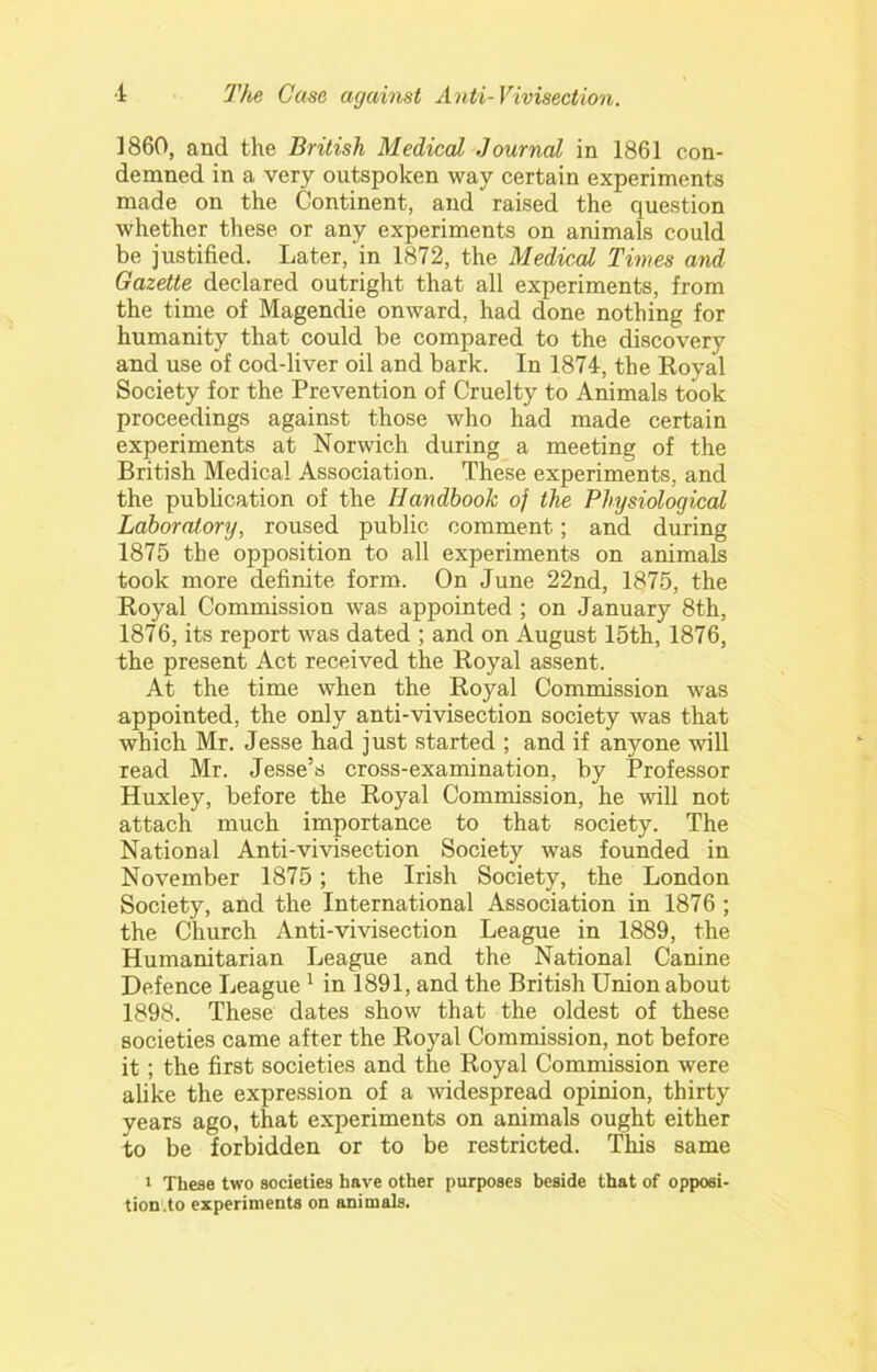 I860, and the British Medical Journal in 1861 con- demned in a very outspoken way certain experiments made on the Continent, and raised the question whether these or any experiments on animals could be justified. Later, in 1872, the Medical Times and Gazette declared outright that all experiments, from the time of Magendie onward, had done nothing for humanity that could be compared to the discovery and use of cod-liver oil and bark. In 1874, the Eoyal Society for the Prevention of Cruelty to Animals took proceedings against those who had made certain experiments at Norwich during a meeting of the British Medical Association. These experiments, and the publication of the Handbook of the Physiological Laboratory, roused public comment; and during 1875 the opposition to all experiments on animals took more definite form. On June 22nd, 1875, the Royal Commission was appointed ; on January 8th, 1876, its report was dated ; and on August 15th, 1876, the present Act received the Royal assent. At the time when the Royal Commission was appointed, the only anti-vivisection society was that which Mr. Jesse had just started ; and if anyone will read Mr. Jesse’s cross-examination, by Professor Huxley, before the Royal Commission, he will not attach much importance to that society. The National Anti-vivisection Society was founded in November 1875; the Irish Society, the London Society, and the International Association in 1876 ; the Church Anti-vivisection League in 1889, the Humanitarian League and the National Canine Defence League ^ in 1891, and the British Union about 1898. These dates show that the oldest of these societies came after the Royal Commission, not before it; the first societies and the Royal Commission were alike the expression of a widespread opinion, thirty years ago, that experiments on animals ought either to be forbidden or to be restricted. This same 1 These two societies have other purposes beside that of opposi- tioD'.to experiments on animals.