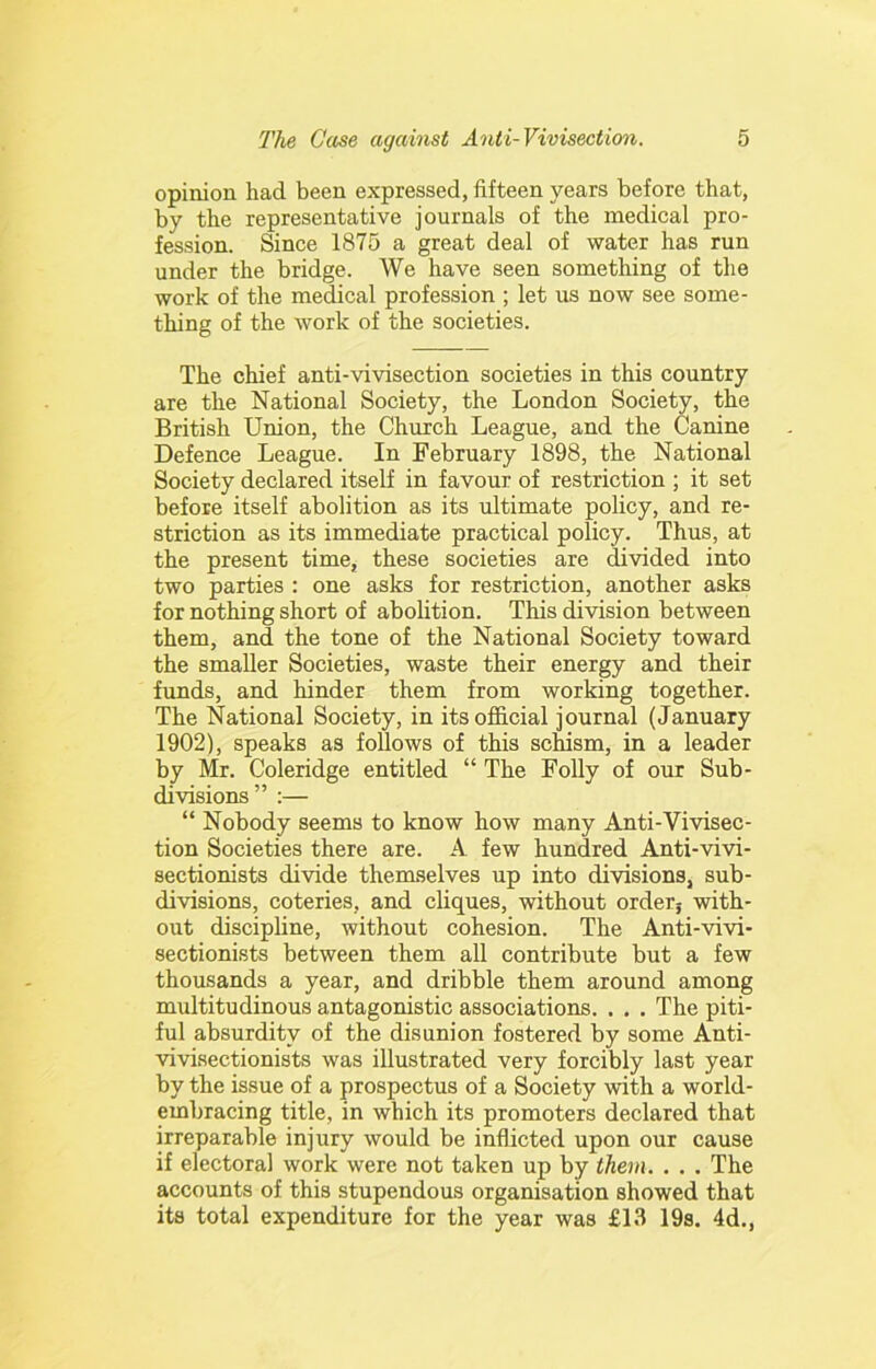 opinion had been expressed, fifteen years before that, by the representative journals of the medical pro- fession. Since 1875 a great deal of water has run under the bridge. We have seen sometliing of the work of the medical profession ; let us now see some- thing of the work of the societies. The chief anti-vivisection societies in this country are the National Society, the London Society, the British Union, the Church League, and the Canine Defence League. In February 1898, the National Society declared itself in favour of restriction ; it set before itself abolition as its ultimate policy, and re- striction as its immediate practical policy. Thus, at the present time, these societies are divided into two parties : one asks for restriction, another asks for nothing short of abolition. This division between them, and the tone of the National Society toward the smaller Societies, waste their energy and their funds, and hinder them from working together. The National Society, in its official journal (January 1902), speaks as follows of this sckism, in a leader by Mr. Coleridge entitled “ The Folly of our Sub- divisions” ;— “ Nobody seems to know how many Anti-Vivisec- tion Societies there are. A few hundred Anti-vivi- sectionists divide themselves up into divisions, sub- divisions, coteries, and cliques, without orderj with- out discipline, without cohesion. The Anti-vivi- sectionists between them all contribute but a few thousands a year, and dribble them around among multitudinous antagonistic associations. . . . The piti- ful absurdity of the disunion fostered by some Anti- Auvisectionists was illustrated very forcibly last year by the issue of a prospectus of a Society with a world- embracing title, in which its promoters declared that irreparable injury would be inflicted upon our cause if electoral work were not taken up by them. . . . The accounts of this stupendous organisation showed that its total expenditure for the year was £13 19s. 4d.,