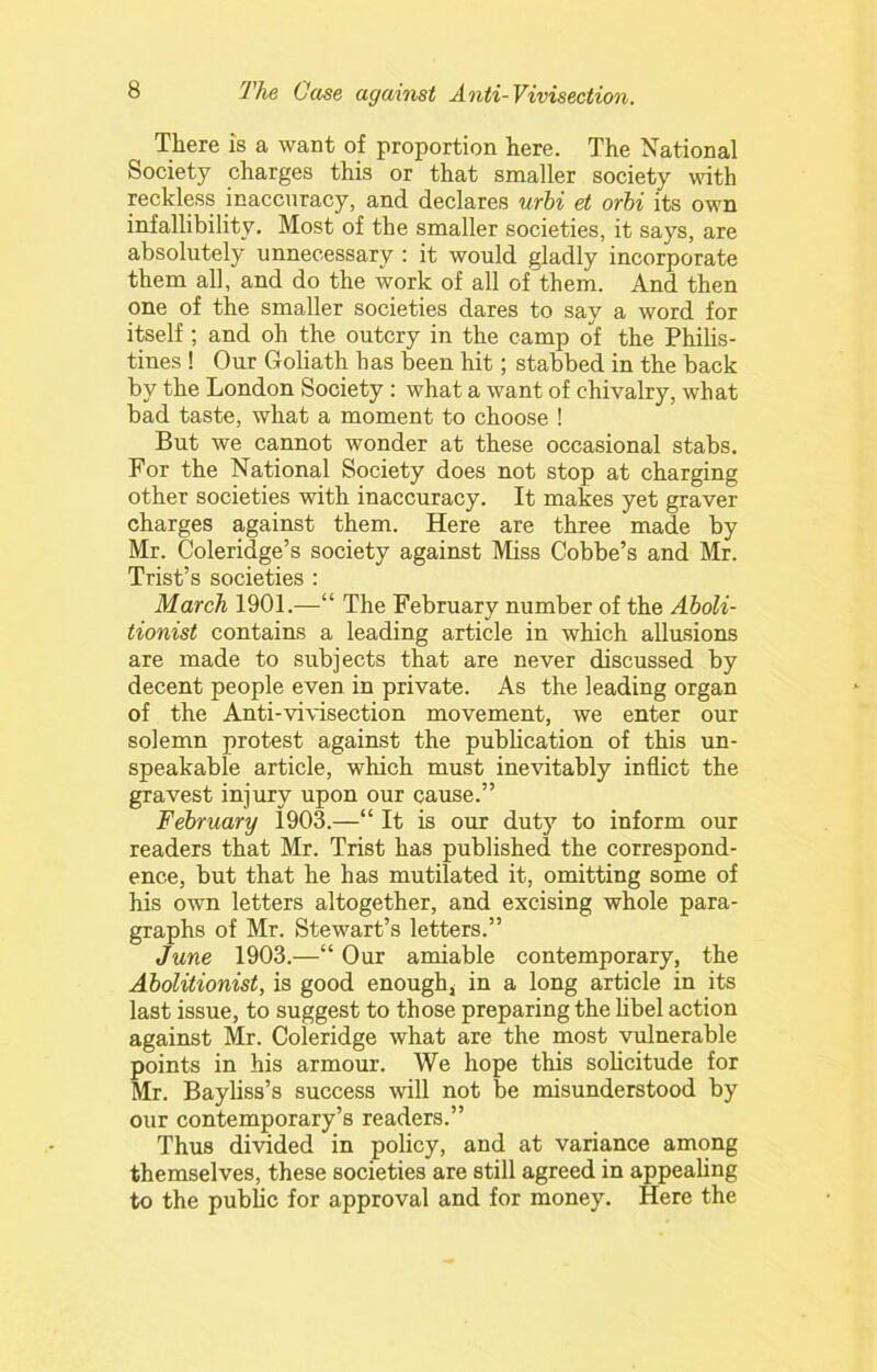 There is a want of proportion here. The National Society charges this or that smaller society wath reckless inaccuracy, and declares urhi et orbi its own infallibility. Most of the smaller societies, it says, are absolutely unnecessary : it would gladly incorporate them all, and do the work of all of them. And then one of the smaller societies dares to say a word for itself ; and oh the outcry in the camp of the Philis- tines ! Our Goliath has been hit; stabbed in the back by the London Society : what a want of chivalry, what bad taste, what a moment to choose ! But we cannot wonder at these occasional stabs. For the National Society does not stop at charging other societies with inaccuracy. It makes yet graver charges against them. Here are three made by Mr. Coleridge’s society against Miss Cobbe’s and Mr. Trist’s societies : March 1901.—“ The February number of the Aboli- tionist contains a leading article in which allusions are made to subjects that are never discussed by decent people even in private. As the leading organ of the Anti-vivisection movement, we enter our solemn protest against the pubhcation of this un- speakable article, which must inevitably inflict the gravest injury upon our cause.” February 1903.—“ It is our duty to inform our readers that Mr. Trist has published the correspond- ence, but that he has mutilated it, omitting some of his own letters altogether, and excising whole para- graphs of Mr. Stewart’s letters.” June 1903.—“ Our amiable contemporary, the Abolitionist, is good enough, in a long article in its last issue, to suggest to those preparing the Ubel action against Mr. Coleridge what are the most vulnerable points in his armour. We hope this sohcitude for Mr. Bayhss’s success will not be misunderstood by our contemporary’s readers.” Thus divided in policy, and at variance among themselves, these societies are still agreed in appeahng to the public for approval and for money. Here the