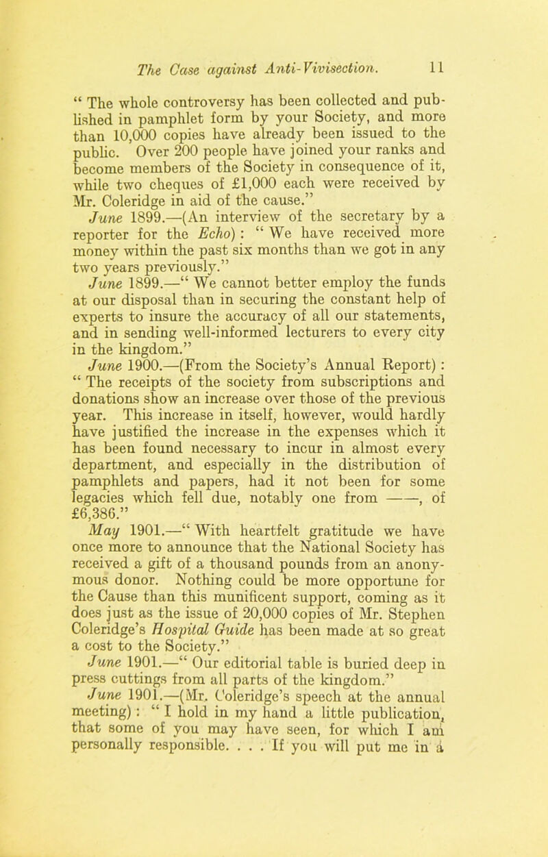“ The whole controversy has been collected and pub- lished in pamphlet form by your Society, and more than 10,000 copies have already been issued to the public. Over 200 people have joined your ranks and become members of the Society in consequence of it, while two cheques of £1,000 each were received by Mr. Coleridge in aid of the cause.” June 1899.—(An interview of the secretary by a reporter for the Echo): “ We have received more money within the past six months than we got in any two years previously.” June 1899.—“ We cannot better employ the funds at our disposal than in securing the constant help of experts to insure the accuracy of all our statements, and in sending well-informed lecturers to every city in the kingdom.” June 1900.—(From the Society’s Annual Report) : “ The receipts of the society from subscriptions and donations show an increase over those of the previous year. This increase in itself, however, would hardly have justified the increase in the expenses which it has been found necessary to incur in almost every department, and especially in the distribution of pamphlets and papers, had it not been for some legacies which fell due, notably one from , of £6,386.” May 1901.—“ With heartfelt gratitude we have once more to announce that the National Society has received a gift of a thousand pounds from an anony- mous donor. Nothing could be more opportune for the Cause than this munificent support, coming as it does just as the issue of 20,000 copies of Mr. Stephen Coleridge’s Hospital Guide has been made at so great a cost to the Society.” June 1901.—“ Our editorial table is buried deep in press cuttings from all parts of the kingdom.” June 1901.—(Mr. Coleridge’s speech at the annual meeting): “ I hold in my hand a little publication, that some of you may have seen, for which I ani personally responsible. . . . If you will put me in a