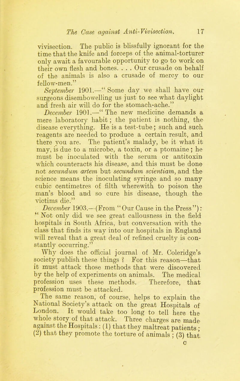 vivisectiou. Tlie public is blissfully ignorant for the time that the knife and forceps of the animal-torturer only await a favourable opportunity to go to work on their own flesh and bones. . . . Our crusade on behalf of the animals is also a crusade of mercy to our fellow-men.” Se^itemher 1901.—“ Some day we shall have our surgeons disembowelling us just to see what daylight and fresh air will do for the stomach-ache.” December 1901.—“The new medicine demands a mere laboratory habit; the patient is nothing, the disease everything. He is a test-tube; such and such reagents are needed to produce a certain result, and there you are. The patient’s malady, be it what it may, is due to a microbe, a toxin, or a ptomaine; he must be inoculated with the serum or antitoxin which counteracts his disease, and this must be done not secundum ariem but secundum scientiam, and the science means the inoculating syringe and so many cubic centimetres of filth wherewith to poison the man’s blood and so cure his disease, though the victims die.” December 1903.—(From “Our Cause in the Press”): “ Not only did we see great callousness in the field hospitals in South Africa, but conversation with the class that finds its way into our hospitals in England will reveal that a great deal of refined cruelty is con- stantly occurring.” Why does the official journal of Mr. Coleridge’s society publish these things 1 For this reason—that it must attack those methods that were discovered by the help of experiments on animals. The medical profession uses these methods. Therefore, that profession must be attacked. The same reason, of coiirse, helps to explain the National Society’s attack on the great Hospitals of London. It would take too long to tell here the whole story of that attack. Three charges are made' against the Hospitals: (1) that they maltreat patients; (2) that they promote the torture of animals ; (3) that. c