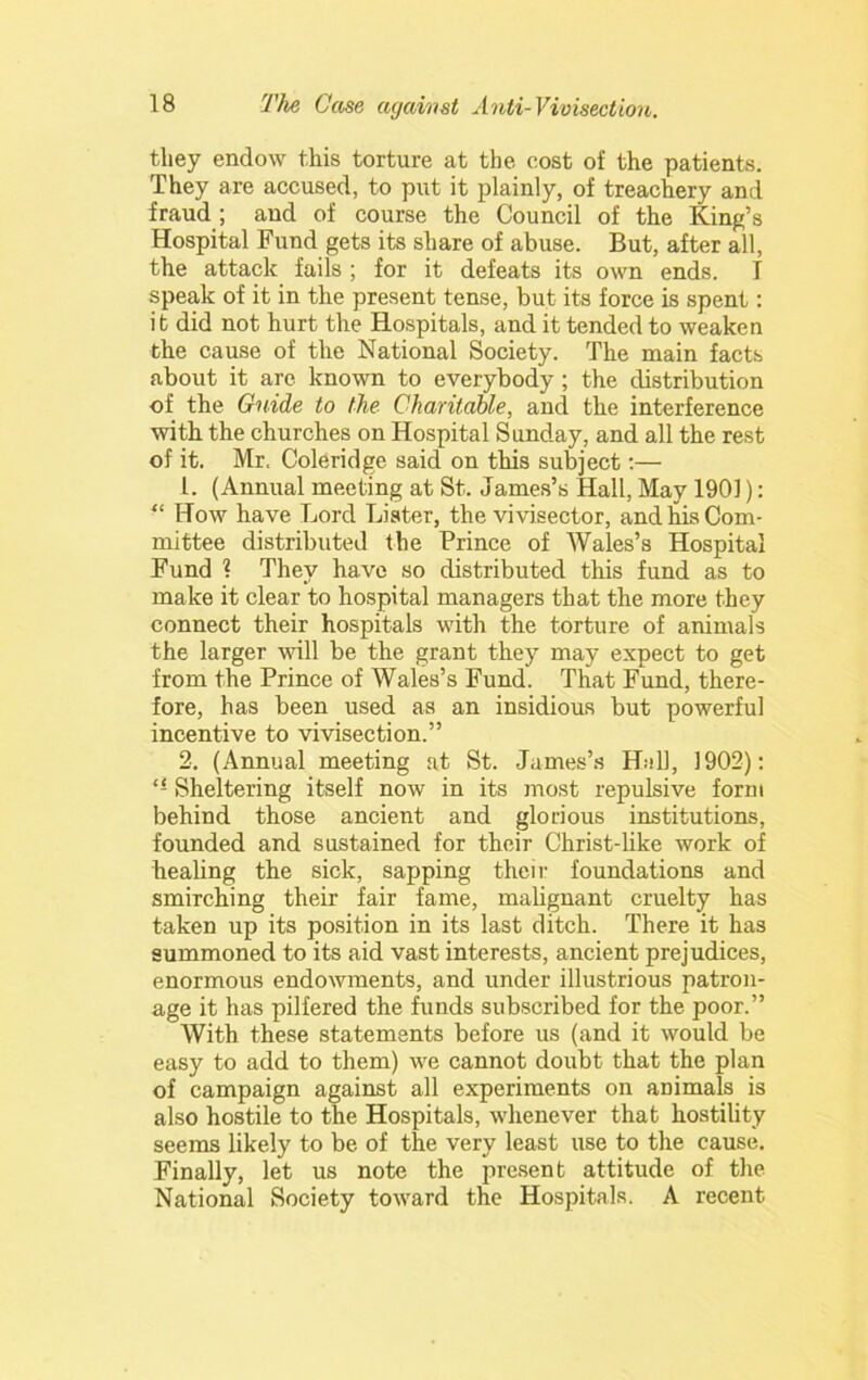 they endow this torture at the cost of the patients. They are accused, to put it plainly, of treachery and fraud ; and of course the Council of the King’s Hospital Fund gets its share of abuse. But, after all, the attack fails ; for it defeats its own ends. T speak of it in the present tense, but its force is spent: it did not hurt the Hospitals, and it tended to weaken the cause of the National Society. The main facts about it are known to everybody; the distribution of the Guide to the Charitable, and the interference with the churches on Hospital Sunday, and all the rest of it. Mr. Coleridge said on this subject:— 1. (Annual meeting at St. James’s Hall, May 1901): “ How have Lord Lister, the vivisector, and his Com- mittee distributed the Prince of Wales’s Hospital Fund ? They have so distributed this fund as to make it clear to hospital managers that the more they connect their hospitals with the torture of animals the larger will be the grant they may expect to get from the Prince of Wales’s Fund. That Fund, there- fore, has been used as an insidious but powerful incentive to vivisection.” 2. (Annual meeting at St. James’s Hall, 1902): Sheltering itself now in its most repulsive form behind those ancient and glorious institutions, founded and sustained for their Christ-like work of healing the sick, sapping their foundations and smirching their fair fame, malignant cruelty has taken up its position in its last ditch. There it has summoned to its aid vast interests, ancient prejudices, enormous endowments, and under illustrious patron- age it has pilfered the funds subscribed for the poor.” With these statements before us (and it would be easy to add to them) we cannot doubt that the plan of campaign against all experiments on animals is also hostile to the Hospitals, whenever that hostility seems likely to be of the very least use to the cause. Finally, let us note the present attitude of the National Society toward the Hospitals. A recent