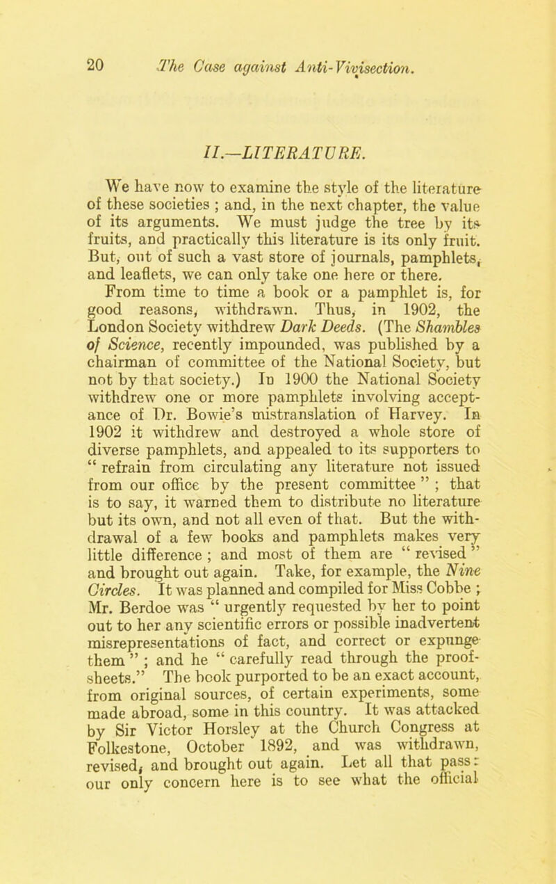 II.—LITERATURE. We have now to examine the style of the literature of these societies ; and, in the next chapter, the value of its arguments. We must judge the tree by its fruits, and practically this literature is its only fruit. But, out of such a vast store of journals, pamphlets, and leaflets, we can only take one here or there. From time to time a book or a pamphlet is, for good reasons, withdrawn. Thus, in 1902, the London Society withdrew Dark Deeds. (The Shawibles of Science, recently impounded, was pubUshed by a chairman of committee of the National Society, but not by that society.) In 1900 the National Society withdrew one or more pamphlets involving accept- ance of Dr. Bowie’s mistranslation of Harvey. In 1902 it withdrew and destroyed a whole store of diverse pamphlets, and appealed to its supporters to “ refrain from circulating any literature not issued from our office by the present committee ” ; that is to say, it warned them to distribute no literature but its own, and not all even of that. But the with- drawal of a few books and pamphlets makes very little difference; and most of them are “ remed ” and brought out again. Take, for example, the Nine Circles. It was planned and compiled for Miss Cobbe ; Mr. Berdoe was “ urgently requested by her to point out to her any scientific errors or possible inadvertent misrepresentations of fact, and correct or expunge them ” ; and he “ carefully read through the proof- sheets.” The book purported to be an exact account, from original sources, of certain experiments, some made abroad, some in this country. It was attacked by Sir Victor Horsley at the Church Congress at Folkestone, October 1892, and was withdrawn, revisedj and brought out again. Let all that pass. our only concern here is to see what the oflicial