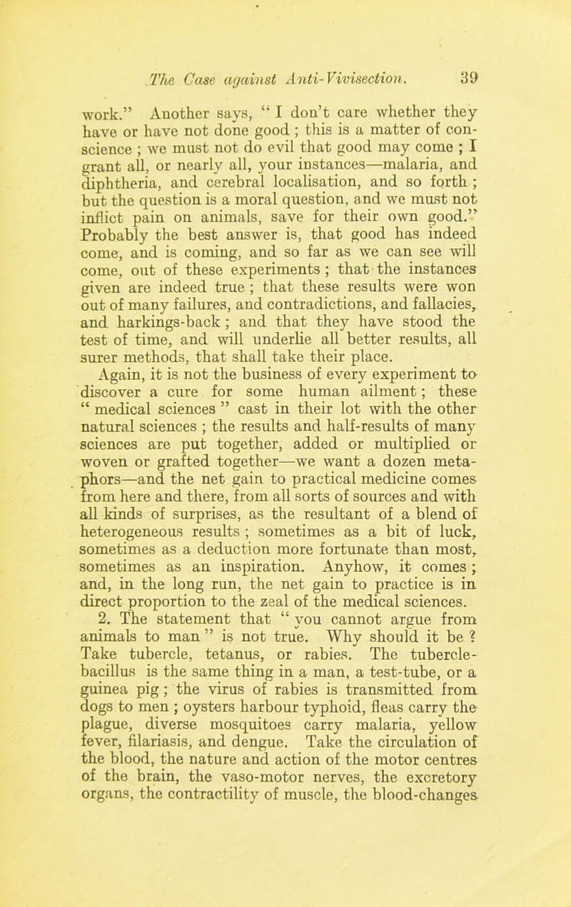 work.” Another says, “ I don’t care whether they have or have not done good ; this is a matter of con- science ; we must not do evil that good may come ; I grant all, or nearly all, your instances—malaria, and diphtheria, and cerebral localisation, and so forth ; but the question is a moral question, and we must not inflict pain on animals, save for their own good.” Probably the best answer is, that good has indeed come, and is coming, and so far as we can see will come, out of these experiments; that the instances given are indeed true ; that these results were won out of many failures, and contradictions, and fallacies, and harkings-back ; and that they have stood the test of time, and will underlie all better re.sults, all surer methods, that shall take their place. Again, it is not the business of every experiment to discover a cure for some human ailment; these “ medical sciences ” cast in their lot with the other natural sciences ; the results and half-results of many sciences are put together, added or multiplied or woven or grafted together—we want a dozen meta- phors—and the net gain to practical medicine comes from here and there, from all sorts of sources and with all kinds of surprises, as the resultant of a blend of heterogeneous results ; sometimes as a bit of luck, sometimes as a deduction more fortunate than most, sometimes as an inspiration. Anyhow, it comes ; and, in the long run, the net gain to practice is in direct proportion to the zeal of the medical sciences. 2, The statement that “ you cannot argue from animals to man ” is not true. Why should it be ? Take tubercle, tetanus, or rabies. The tubercle- bacillus is the same thing in a man, a test-tube, or a guinea pig; the virus of rabies is transmitted from dogs to men ; oysters harbour typhoid, fleas carry the plague, diverse mosquitoes carry malaria, yellow fever, filariasis, and dengue. Take the circulation of the blood, the nature and action of the motor centres of the brain, the vaso-motor nerves, the excretory organs, the contractility of muscle, the blood-changes