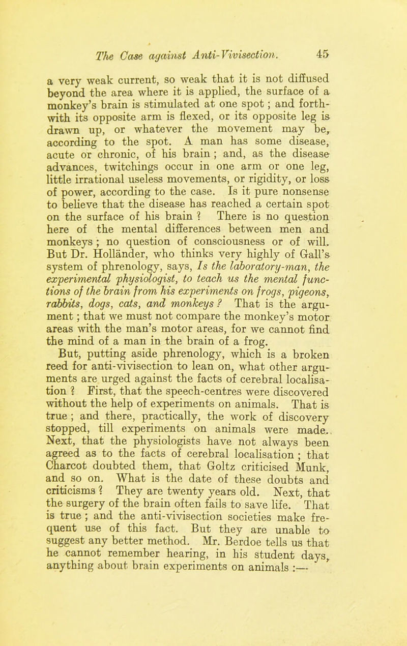 E very weak current, so weak that it is not diffused beyond the area where it is applied, the surface of a monkey’s brain is stimulated at one spot; and forth- with its opposite arm is flexed, or its opposite leg is drawn up, or whatever the movement may be, according to the spot. A man has some disease, acute or chronic, of his brain; and, as the disease advances, twitchings occur in one arm or one leg, little irrational useless movements, or rigidity, or loss of power, according to the case. Is it pure nonsense to believe that the disease has reached a certain spot on the surface of his brain ? There is no question here of the mental difierences between men and monkeys ; no question of consciousness or of will. But Dr. Hollander, who thinks very highly of Gall’s system of phrenology, says, Is the laboratory-man, the experimental physiologist, to teach us the mental func- tions of the brain from his experiments on frogs, pigeons, rabbits, dogs, cats, and monkeys ? That is the argu- ment ; that we must not compare the monkey’s motor areas with the man’s motor areas, for we cannot find the mind of a man in the brain of a frog. But, putting aside phrenology, which is a broken reed for anti-vivisection to lean on, what other argu- ments are urged against the facts of cerebral localisa- tion 1 First, that the speech-centres were discovered without the help of experiments on animals. That is true ; and there, practically, the work of discovery stopped, till experiments on animals were made. Next, that the physiologists have not always been agreed as to the facts of cerebral localisation ; that Charcot doubted them, that Goltz criticised Munk, and so on. What is the date of these doubts and criticisms 1 They are twenty years old. Next, that the surgery of the brain often fails to save life. That is true; and the anti-vivisection societies make fre- quent use of this fact. But they are unable to suggest any better method.^ Mr. Berdoe tells us that he cannot remember hearing, in his student days, anything about brain experiments on animals :—
