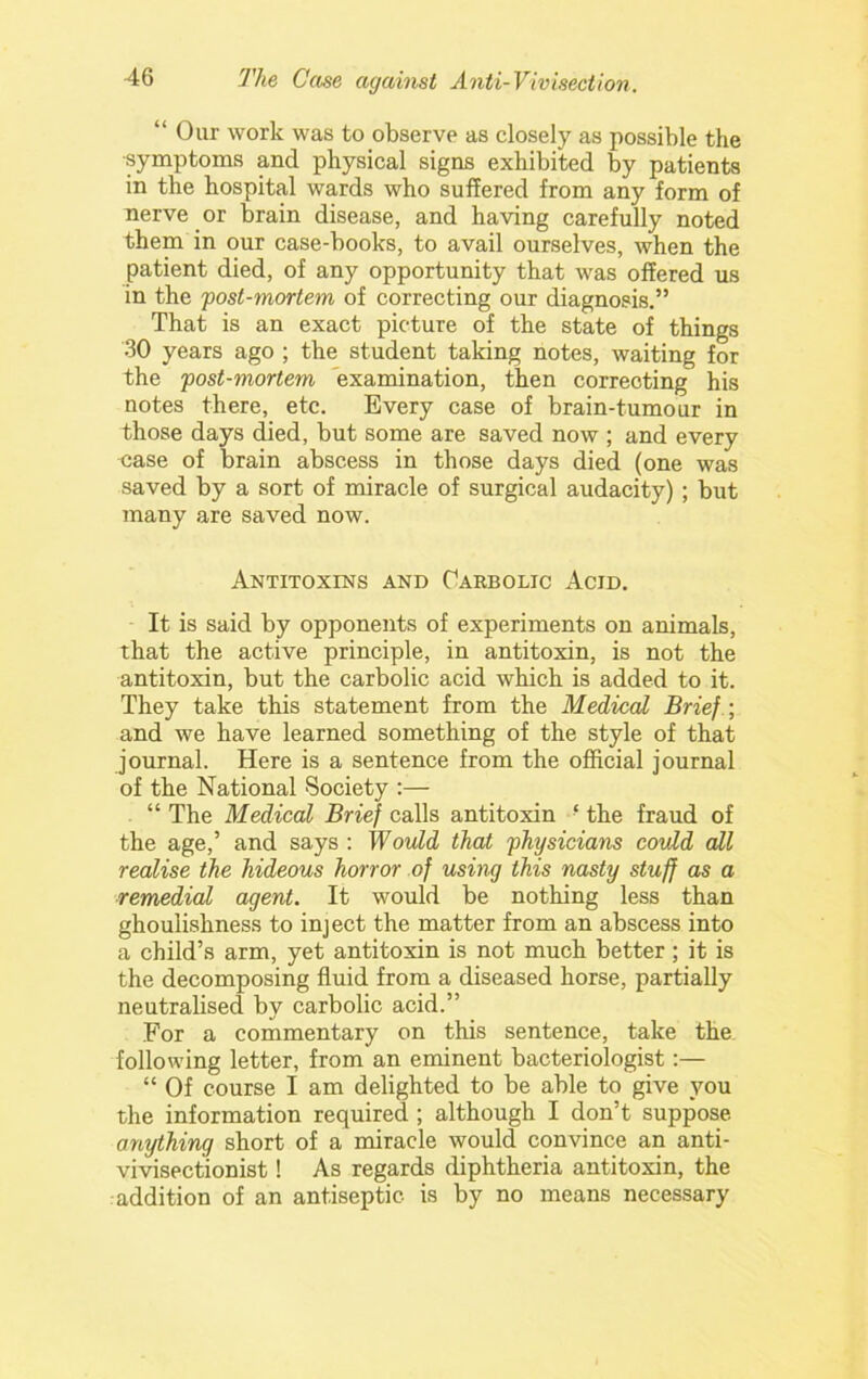 “Our work was to observe as closely as possible the ■symptoms and physical signs exhibited by patients in the hospital wards who suffered from any form of nerve or brain disease, and having carefully noted them in our case-books, to avail ourselves, when the patient died, of any opportunity that was offered us in the fost-mortem of correcting our diagnosis.” That is an exact picture of the state of things 30 years ago ; the student taking notes, waiting for the post-mortem examination, then correcting his notes there, etc. Every case of brain-tumour in those days died, but some are saved now ; and every case of brain abscess in those days died (one was saved by a sort of miracle of surgical audacity) ; but many are saved now. Antitoxins and Carbolic Acid. It is said by opponents of experiments on animals, that the active principle, in antitoxin, is not the antitoxin, but the carbolic acid which is added to it. They take this statement from the Medical Brief -, and we have learned something of the style of that journal. Here is a sentence from the official journal of the National Society ;— “ The Medical Brief calls antitoxin ‘ the fraud of the age,’ and says : Would that physicians could all realise the hideous horror of using this nasty stuff as a remedial agent. It would be nothing less than ghoulishness to inject the matter from an abscess into a child’s arm, yet antitoxin is not much better; it is the decomposing fluid from a diseased horse, partially neutralised by carbolic acid.” For a commentary on this sentence, take the following letter, from an eminent bacteriologist:— “ Of course I am delighted to be able to give you the information required ; although I don’t suppose anything short of a miracle would convince an anti- vivisectionist! As regards diphtheria antitoxin, the addition of an antiseptic is by no means necessary