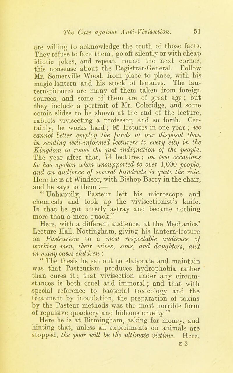 are willing to acknowledge the truth of those facts. They refuse to face them; go off silently or with cheap idiotic jokes, and repeat, round the next corner, this nonsense about the Registrar-General. Follow Mr. Somerville Wood, from place to place, with his magic-lantern and his stock of lectures. The lan- tern-pictures are many of them taken from foreign sources, and some of them are of great age ; but they include a portrait of Mr. Coleridge, and some comic sHdes to be shown at the end of the lecture, rabbits vivisecting a professor, and so forth. Cer- tainly, he works hard ; 95 lectures in one year ; we cannot better employ the funds at our disposal than in sending well-informed lecturers to every city in the Kingdom to rouse the just indignation of the people. The year after that, 74 lectures ; on two occasions he has spoken when unsupported to over 1,000 people, and an audience of several hundreds is quite the rule. Here he is at Windsor, with Bishop Barry in the chair, and he says to them :— “ Unhappily, Pasteur left his microscope and chemicals and took up the vivisectionist’s knife. In that he got utterly astray and became nothing more than a mere quack.” Here, with a different audience, at the Mechanics’ Lecture Hall, Nottingham, giving his lantern-lecture on Pasteurism to a most respectable audience of working men, their wives, sons, and daughters, and in many cases children : “ The thesis he set out to elaborate and maintain was that Pasteurism produces hydrophobia rather than cures it; that vivisection under any circum- stances is both cruel and iihmoral; and that with special reference to bacterial toxicology and the treatment by inoculation, the preparation of toxins by the Pasteur methods was the most horrible form of repulsive quackery and hideous cruelty.” Here he is at Birmingham, asking for money, and hinting that, unless all experiments on animals are stopped, the poor will be the ultimate victims. Here,